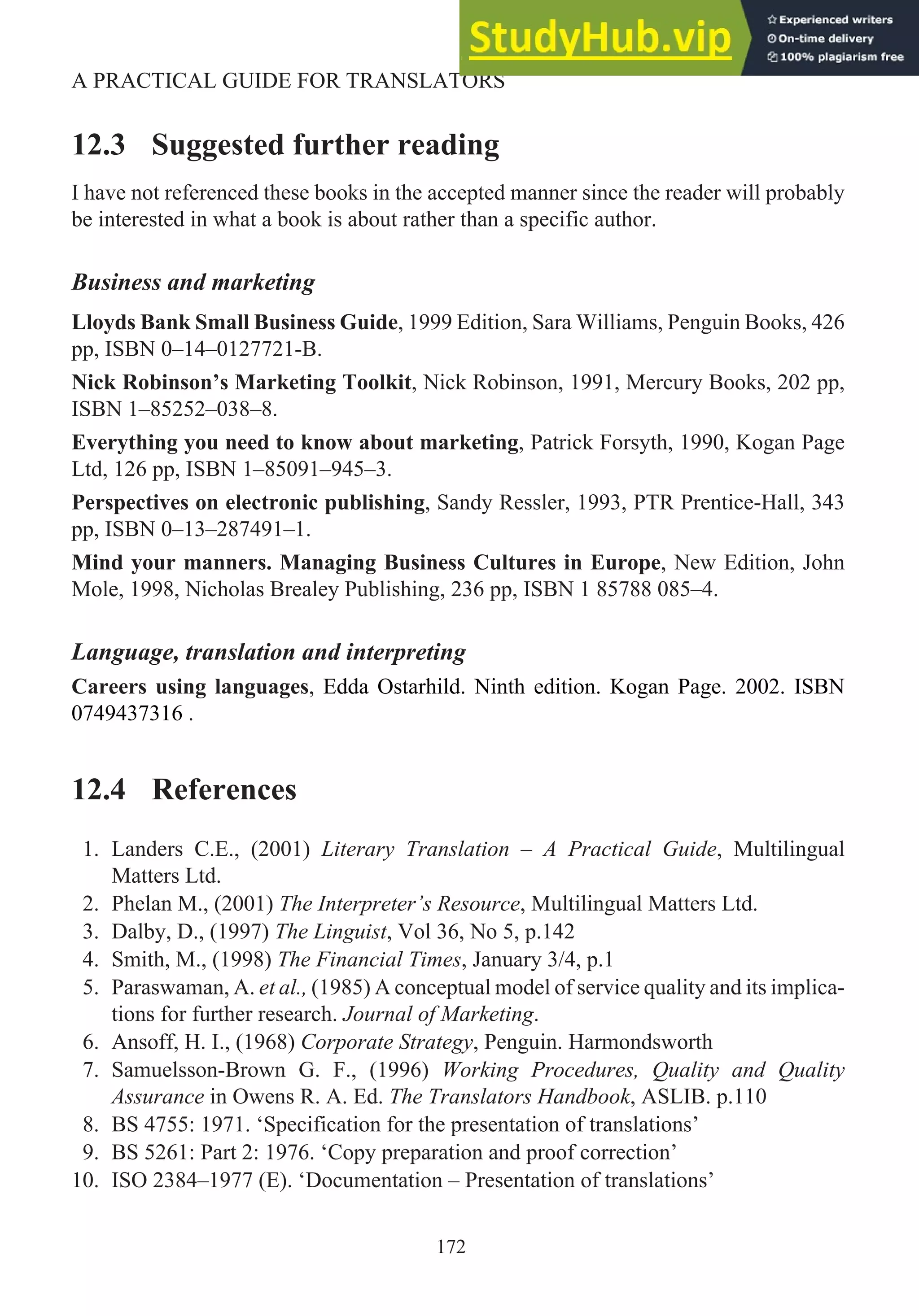12.3 Suggested further reading
I have not referenced these books in the accepted manner since the reader will probably
be interested in what a book is about rather than a specific author.
Business and marketing
Lloyds Bank Small Business Guide, 1999 Edition, Sara Williams, Penguin Books, 426
pp, ISBN 0–14–0127721-B.
Nick Robinson’s Marketing Toolkit, Nick Robinson, 1991, Mercury Books, 202 pp,
ISBN 1–85252–038–8.
Everything you need to know about marketing, Patrick Forsyth, 1990, Kogan Page
Ltd, 126 pp, ISBN 1–85091–945–3.
Perspectives on electronic publishing, Sandy Ressler, 1993, PTR Prentice-Hall, 343
pp, ISBN 0–13–287491–1.
Mind your manners. Managing Business Cultures in Europe, New Edition, John
Mole, 1998, Nicholas Brealey Publishing, 236 pp, ISBN 1 85788 085–4.
Language, translation and interpreting
Careers using languages, Edda Ostarhild. Ninth edition. Kogan Page. 2002. ISBN
0749437316 .
12.4 References
1. Landers C.E., (2001) Literary Translation – A Practical Guide, Multilingual
Matters Ltd.
2. Phelan M., (2001) The Interpreter’s Resource, Multilingual Matters Ltd.
3. Dalby, D., (1997) The Linguist, Vol 36, No 5, p.142
4. Smith, M., (1998) The Financial Times, January 3/4, p.1
5. Paraswaman, A. et al., (1985) A conceptual model of service quality and its implica-
tions for further research. Journal of Marketing.
6. Ansoff, H. I., (1968) Corporate Strategy, Penguin. Harmondsworth
7. Samuelsson-Brown G. F., (1996) Working Procedures, Quality and Quality
Assurance in Owens R. A. Ed. The Translators Handbook, ASLIB. p.110
8. BS 4755: 1971. ‘Specification for the presentation of translations’
9. BS 5261: Part 2: 1976. ‘Copy preparation and proof correction’
10. ISO 2384–1977 (E). ‘Documentation – Presentation of translations’
172
A PRACTICAL GUIDE FOR TRANSLATORS
 
