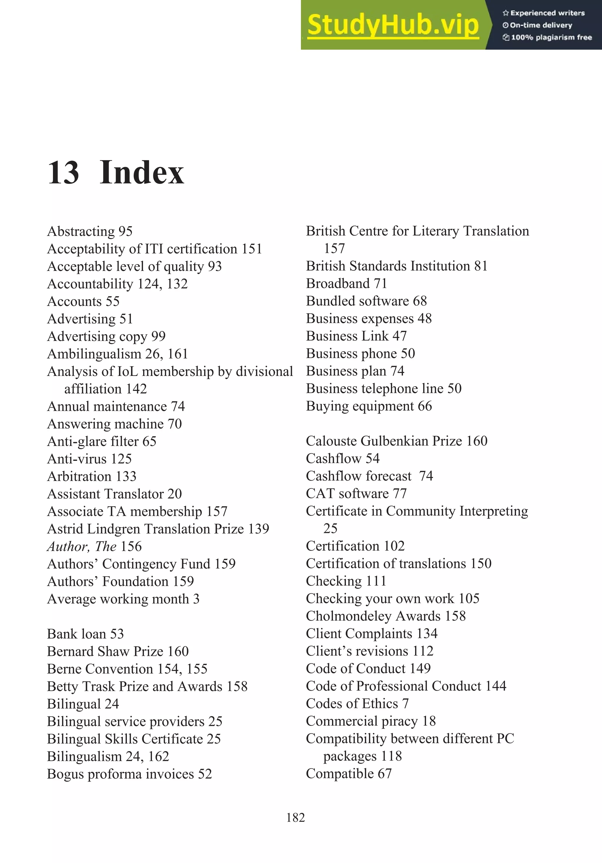 13 Index
Abstracting 95
Acceptability of ITI certification 151
Acceptable level of quality 93
Accountability 124, 132
Accounts 55
Advertising 51
Advertising copy 99
Ambilingualism 26, 161
Analysis of IoL membership by divisional
affiliation 142
Annual maintenance 74
Answering machine 70
Anti-glare filter 65
Anti-virus 125
Arbitration 133
Assistant Translator 20
Associate TA membership 157
Astrid Lindgren Translation Prize 139
Author, The 156
Authors’ Contingency Fund 159
Authors’ Foundation 159
Average working month 3
Bank loan 53
Bernard Shaw Prize 160
Berne Convention 154, 155
Betty Trask Prize and Awards 158
Bilingual 24
Bilingual service providers 25
Bilingual Skills Certificate 25
Bilingualism 24, 162
Bogus proforma invoices 52
British Centre for Literary Translation
157
British Standards Institution 81
Broadband 71
Bundled software 68
Business expenses 48
Business Link 47
Business phone 50
Business plan 74
Business telephone line 50
Buying equipment 66
Calouste Gulbenkian Prize 160
Cashflow 54
Cashflow forecast 74
CAT software 77
Certificate in Community Interpreting
25
Certification 102
Certification of translations 150
Checking 111
Checking your own work 105
Cholmondeley Awards 158
Client Complaints 134
Client’s revisions 112
Code of Conduct 149
Code of Professional Conduct 144
Codes of Ethics 7
Commercial piracy 18
Compatibility between different PC
packages 118
Compatible 67
182
 