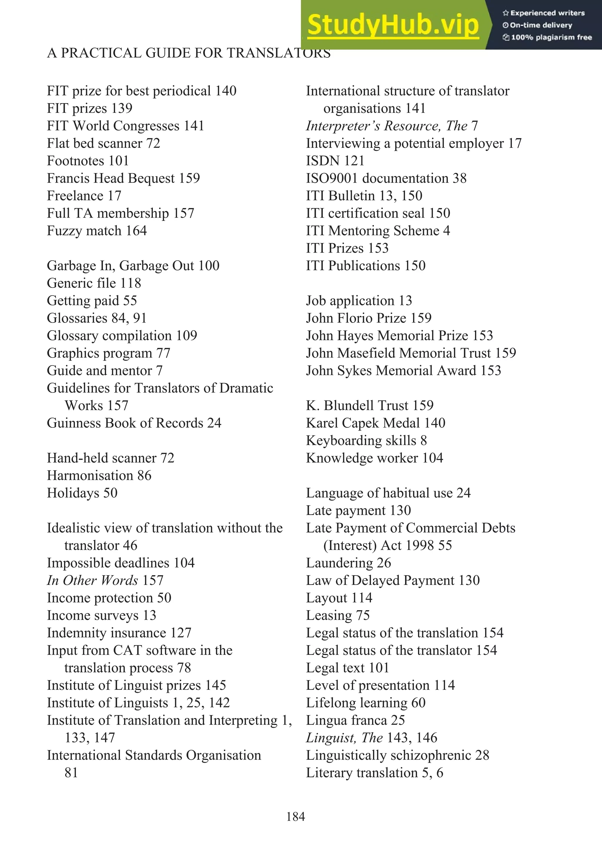 FIT prize for best periodical 140
FIT prizes 139
FIT World Congresses 141
Flat bed scanner 72
Footnotes 101
Francis Head Bequest 159
Freelance 17
Full TA membership 157
Fuzzy match 164
Garbage In, Garbage Out 100
Generic file 118
Getting paid 55
Glossaries 84, 91
Glossary compilation 109
Graphics program 77
Guide and mentor 7
Guidelines for Translators of Dramatic
Works 157
Guinness Book of Records 24
Hand-held scanner 72
Harmonisation 86
Holidays 50
Idealistic view of translation without the
translator 46
Impossible deadlines 104
In Other Words 157
Income protection 50
Income surveys 13
Indemnity insurance 127
Input from CAT software in the
translation process 78
Institute of Linguist prizes 145
Institute of Linguists 1, 25, 142
Institute of Translation and Interpreting 1,
133, 147
International Standards Organisation
81
International structure of translator
organisations 141
Interpreter’s Resource, The 7
Interviewing a potential employer 17
ISDN 121
ISO9001 documentation 38
ITI Bulletin 13, 150
ITI certification seal 150
ITI Mentoring Scheme 4
ITI Prizes 153
ITI Publications 150
Job application 13
John Florio Prize 159
John Hayes Memorial Prize 153
John Masefield Memorial Trust 159
John Sykes Memorial Award 153
K. Blundell Trust 159
Karel Capek Medal 140
Keyboarding skills 8
Knowledge worker 104
Language of habitual use 24
Late payment 130
Late Payment of Commercial Debts
(Interest) Act 1998 55
Laundering 26
Law of Delayed Payment 130
Layout 114
Leasing 75
Legal status of the translation 154
Legal status of the translator 154
Legal text 101
Level of presentation 114
Lifelong learning 60
Lingua franca 25
Linguist, The 143, 146
Linguistically schizophrenic 28
Literary translation 5, 6
184
A PRACTICAL GUIDE FOR TRANSLATORS
 
