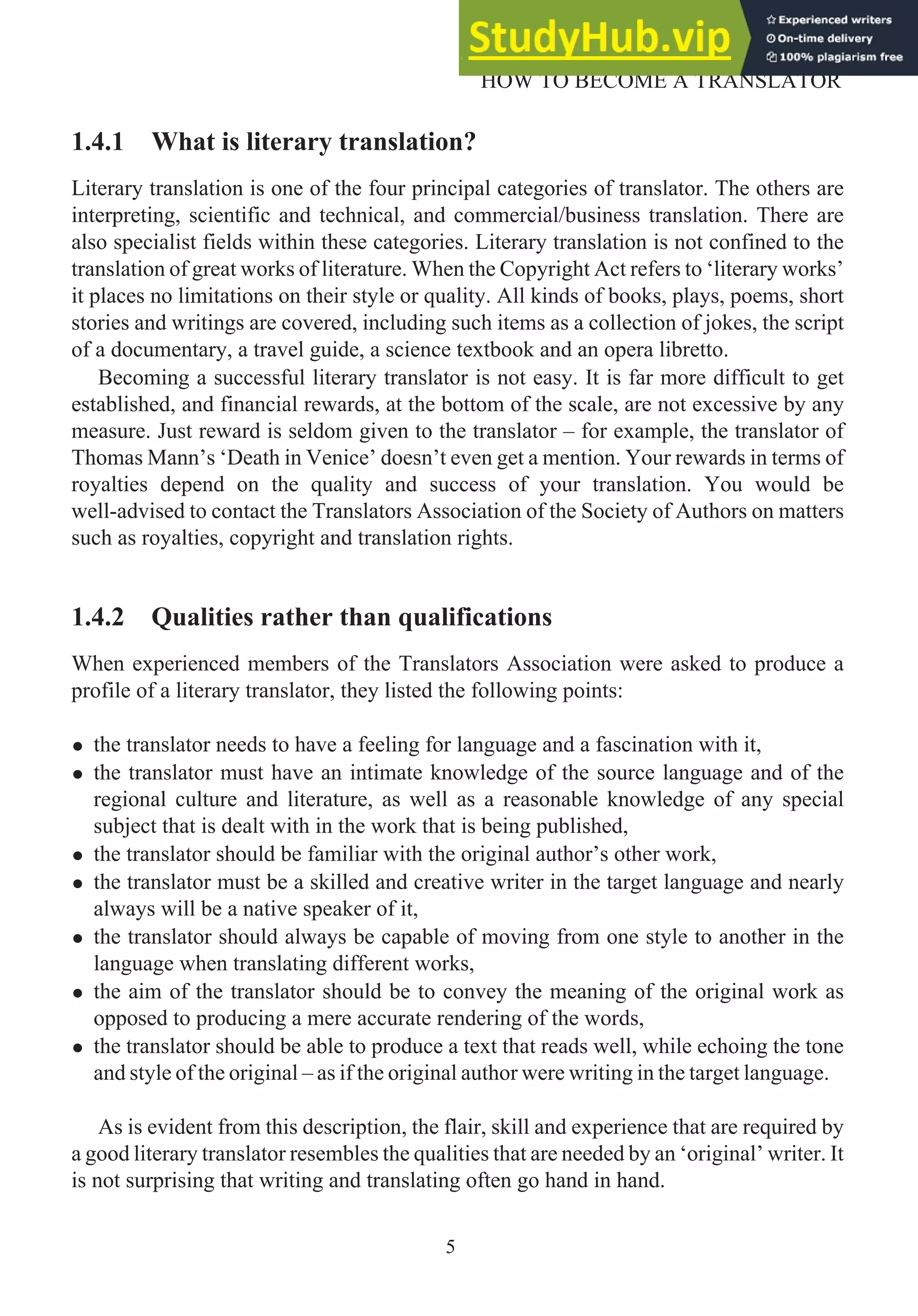 1.4.1 What is literary translation?
Literary translation is one of the four principal categories of translator. The others are
interpreting, scientific and technical, and commercial/business translation. There are
also specialist fields within these categories. Literary translation is not confined to the
translation of great works of literature. When the Copyright Act refers to ‘literary works’
it places no limitations on their style or quality. All kinds of books, plays, poems, short
stories and writings are covered, including such items as a collection of jokes, the script
of a documentary, a travel guide, a science textbook and an opera libretto.
Becoming a successful literary translator is not easy. It is far more difficult to get
established, and financial rewards, at the bottom of the scale, are not excessive by any
measure. Just reward is seldom given to the translator – for example, the translator of
Thomas Mann’s ‘Death in Venice’ doesn’t even get a mention. Your rewards in terms of
royalties depend on the quality and success of your translation. You would be
well-advised to contact the Translators Association of the Society of Authors on matters
such as royalties, copyright and translation rights.
1.4.2 Qualities rather than qualifications
When experienced members of the Translators Association were asked to produce a
profile of a literary translator, they listed the following points:
• the translator needs to have a feeling for language and a fascination with it,
• the translator must have an intimate knowledge of the source language and of the
regional culture and literature, as well as a reasonable knowledge of any special
subject that is dealt with in the work that is being published,
• the translator should be familiar with the original author’s other work,
• the translator must be a skilled and creative writer in the target language and nearly
always will be a native speaker of it,
• the translator should always be capable of moving from one style to another in the
language when translating different works,
• the aim of the translator should be to convey the meaning of the original work as
opposed to producing a mere accurate rendering of the words,
• the translator should be able to produce a text that reads well, while echoing the tone
and style of the original – as if the original author were writing in the target language.
As is evident from this description, the flair, skill and experience that are required by
a good literary translator resembles the qualities that are needed by an ‘original’ writer. It
is not surprising that writing and translating often go hand in hand.
5
HOW TO BECOME A TRANSLATOR
 