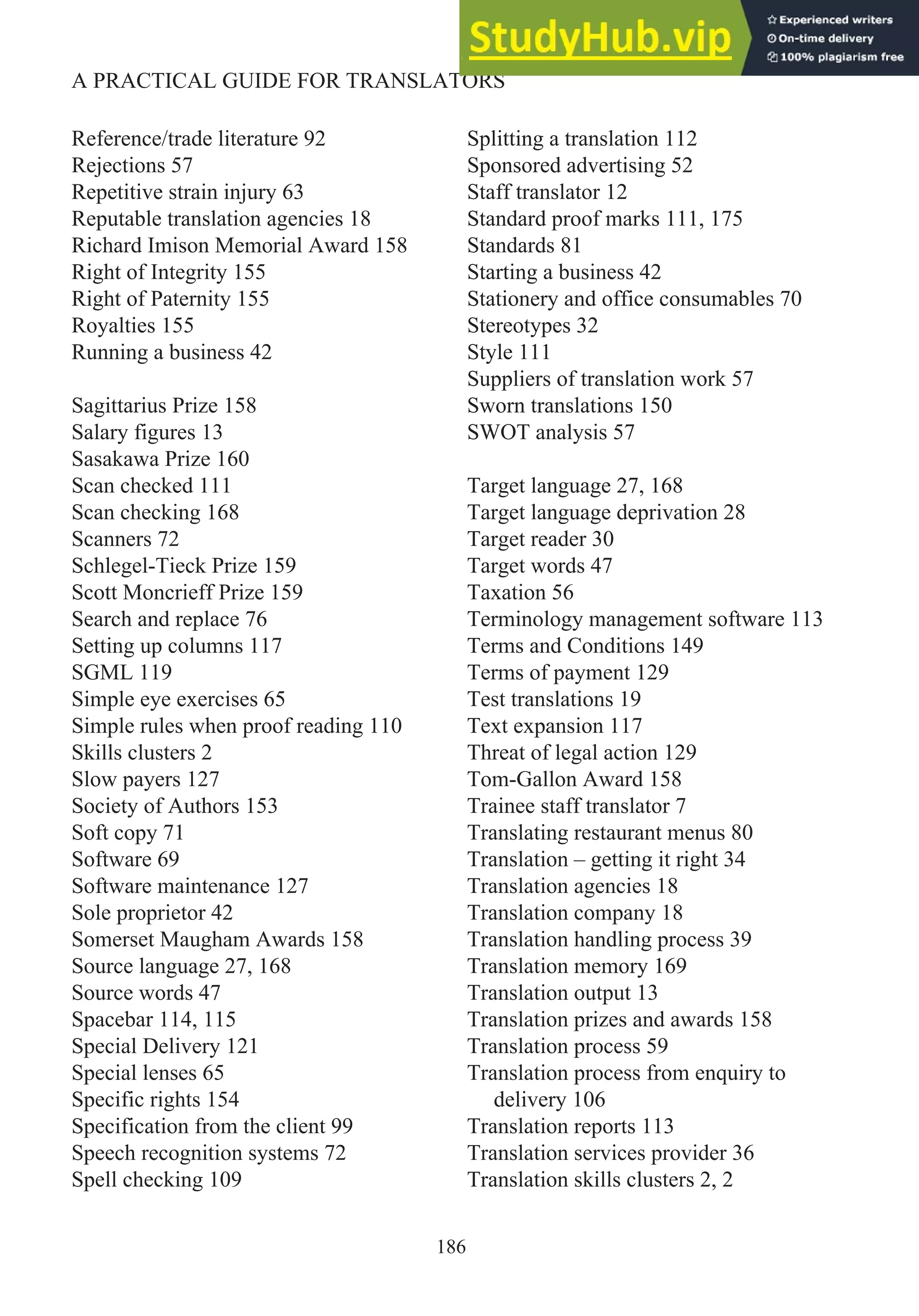 Reference/trade literature 92
Rejections 57
Repetitive strain injury 63
Reputable translation agencies 18
Richard Imison Memorial Award 158
Right of Integrity 155
Right of Paternity 155
Royalties 155
Running a business 42
Sagittarius Prize 158
Salary figures 13
Sasakawa Prize 160
Scan checked 111
Scan checking 168
Scanners 72
Schlegel-Tieck Prize 159
Scott Moncrieff Prize 159
Search and replace 76
Setting up columns 117
SGML 119
Simple eye exercises 65
Simple rules when proof reading 110
Skills clusters 2
Slow payers 127
Society of Authors 153
Soft copy 71
Software 69
Software maintenance 127
Sole proprietor 42
Somerset Maugham Awards 158
Source language 27, 168
Source words 47
Spacebar 114, 115
Special Delivery 121
Special lenses 65
Specific rights 154
Specification from the client 99
Speech recognition systems 72
Spell checking 109
Splitting a translation 112
Sponsored advertising 52
Staff translator 12
Standard proof marks 111, 175
Standards 81
Starting a business 42
Stationery and office consumables 70
Stereotypes 32
Style 111
Suppliers of translation work 57
Sworn translations 150
SWOT analysis 57
Target language 27, 168
Target language deprivation 28
Target reader 30
Target words 47
Taxation 56
Terminology management software 113
Terms and Conditions 149
Terms of payment 129
Test translations 19
Text expansion 117
Threat of legal action 129
Tom-Gallon Award 158
Trainee staff translator 7
Translating restaurant menus 80
Translation – getting it right 34
Translation agencies 18
Translation company 18
Translation handling process 39
Translation memory 169
Translation output 13
Translation prizes and awards 158
Translation process 59
Translation process from enquiry to
delivery 106
Translation reports 113
Translation services provider 36
Translation skills clusters 2, 2
186
A PRACTICAL GUIDE FOR TRANSLATORS
 