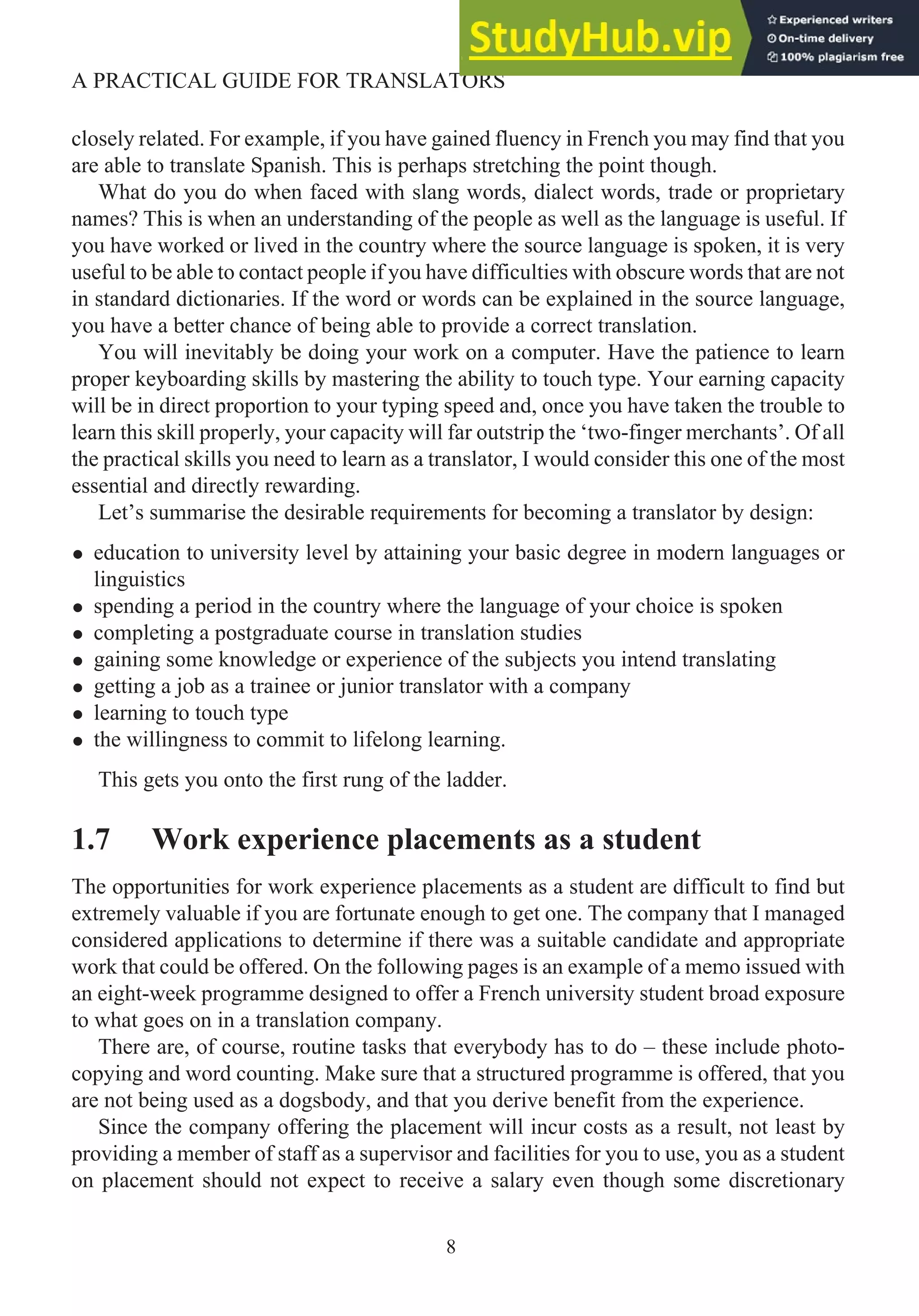 closely related. For example, if you have gained fluency in French you may find that you
are able to translate Spanish. This is perhaps stretching the point though.
What do you do when faced with slang words, dialect words, trade or proprietary
names? This is when an understanding of the people as well as the language is useful. If
you have worked or lived in the country where the source language is spoken, it is very
useful to be able to contact people if you have difficulties with obscure words that are not
in standard dictionaries. If the word or words can be explained in the source language,
you have a better chance of being able to provide a correct translation.
You will inevitably be doing your work on a computer. Have the patience to learn
proper keyboarding skills by mastering the ability to touch type. Your earning capacity
will be in direct proportion to your typing speed and, once you have taken the trouble to
learn this skill properly, your capacity will far outstrip the ‘two-finger merchants’. Of all
the practical skills you need to learn as a translator, I would consider this one of the most
essential and directly rewarding.
Let’s summarise the desirable requirements for becoming a translator by design:
• education to university level by attaining your basic degree in modern languages or
linguistics
• spending a period in the country where the language of your choice is spoken
• completing a postgraduate course in translation studies
• gaining some knowledge or experience of the subjects you intend translating
• getting a job as a trainee or junior translator with a company
• learning to touch type
• the willingness to commit to lifelong learning.
This gets you onto the first rung of the ladder.
1.7 Work experience placements as a student
The opportunities for work experience placements as a student are difficult to find but
extremely valuable if you are fortunate enough to get one. The company that I managed
considered applications to determine if there was a suitable candidate and appropriate
work that could be offered. On the following pages is an example of a memo issued with
an eight-week programme designed to offer a French university student broad exposure
to what goes on in a translation company.
There are, of course, routine tasks that everybody has to do – these include photo-
copying and word counting. Make sure that a structured programme is offered, that you
are not being used as a dogsbody, and that you derive benefit from the experience.
Since the company offering the placement will incur costs as a result, not least by
providing a member of staff as a supervisor and facilities for you to use, you as a student
on placement should not expect to receive a salary even though some discretionary
8
A PRACTICAL GUIDE FOR TRANSLATORS
 