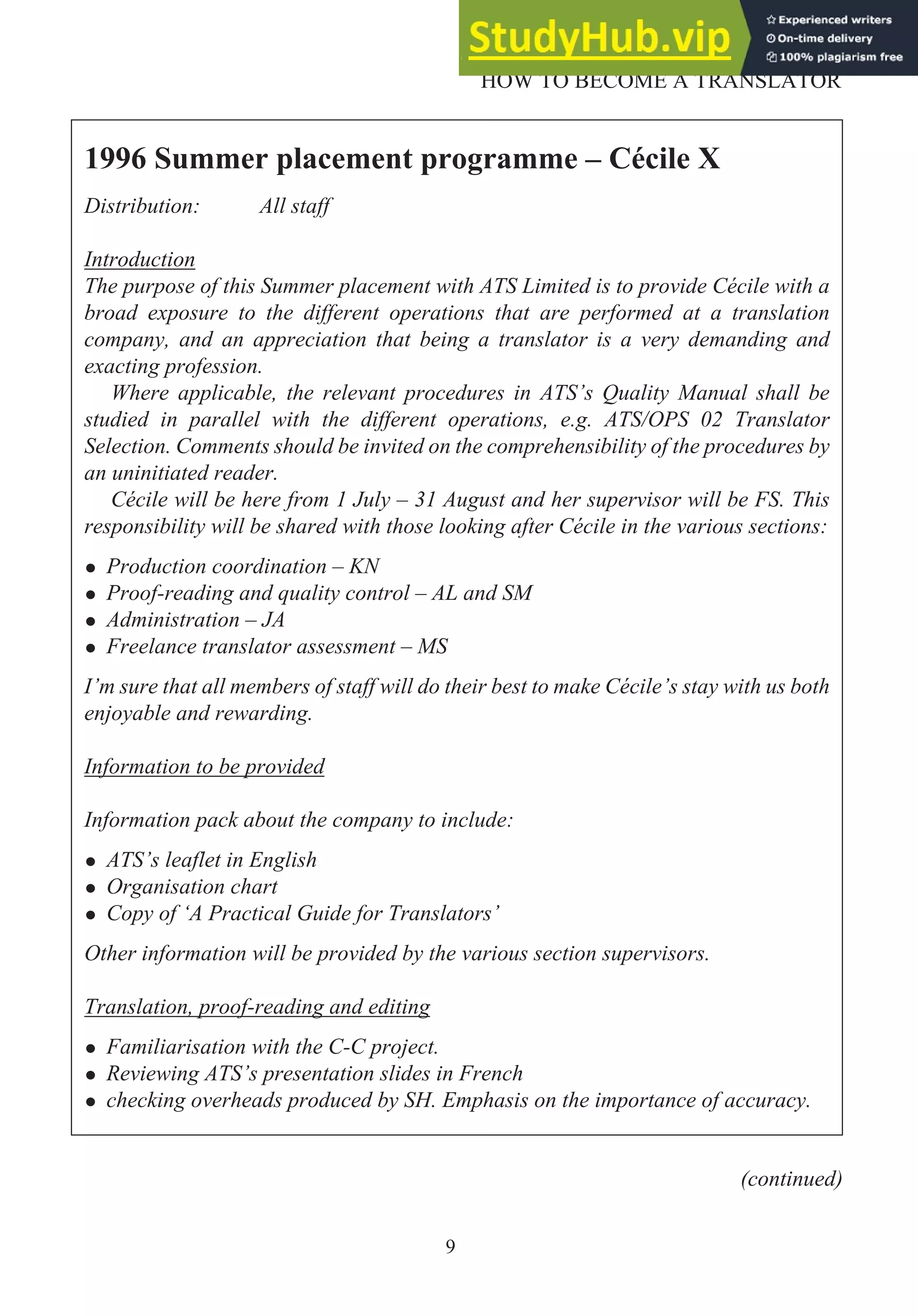 9
HOW TO BECOME A TRANSLATOR
1996 Summer placement programme – Cécile X
Distribution: All staff
Introduction
The purpose of this Summer placement with ATS Limited is to provide Cécile with a
broad exposure to the different operations that are performed at a translation
company, and an appreciation that being a translator is a very demanding and
exacting profession.
Where applicable, the relevant procedures in ATS’s Quality Manual shall be
studied in parallel with the different operations, e.g. ATS/OPS 02 Translator
Selection. Comments should be invited on the comprehensibility of the procedures by
an uninitiated reader.
Cécile will be here from 1 July – 31 August and her supervisor will be FS. This
responsibility will be shared with those looking after Cécile in the various sections:
• Production coordination – KN
• Proof-reading and quality control – AL and SM
• Administration – JA
• Freelance translator assessment – MS
I’m sure that all members of staff will do their best to make Cécile’s stay with us both
enjoyable and rewarding.
Information to be provided
Information pack about the company to include:
• ATS’s leaflet in English
• Organisation chart
• Copy of ‘A Practical Guide for Translators’
Other information will be provided by the various section supervisors.
Translation, proof-reading and editing
• Familiarisation with the C-C project.
• Reviewing ATS’s presentation slides in French
• checking overheads produced by SH. Emphasis on the importance of accuracy.
(continued)
 