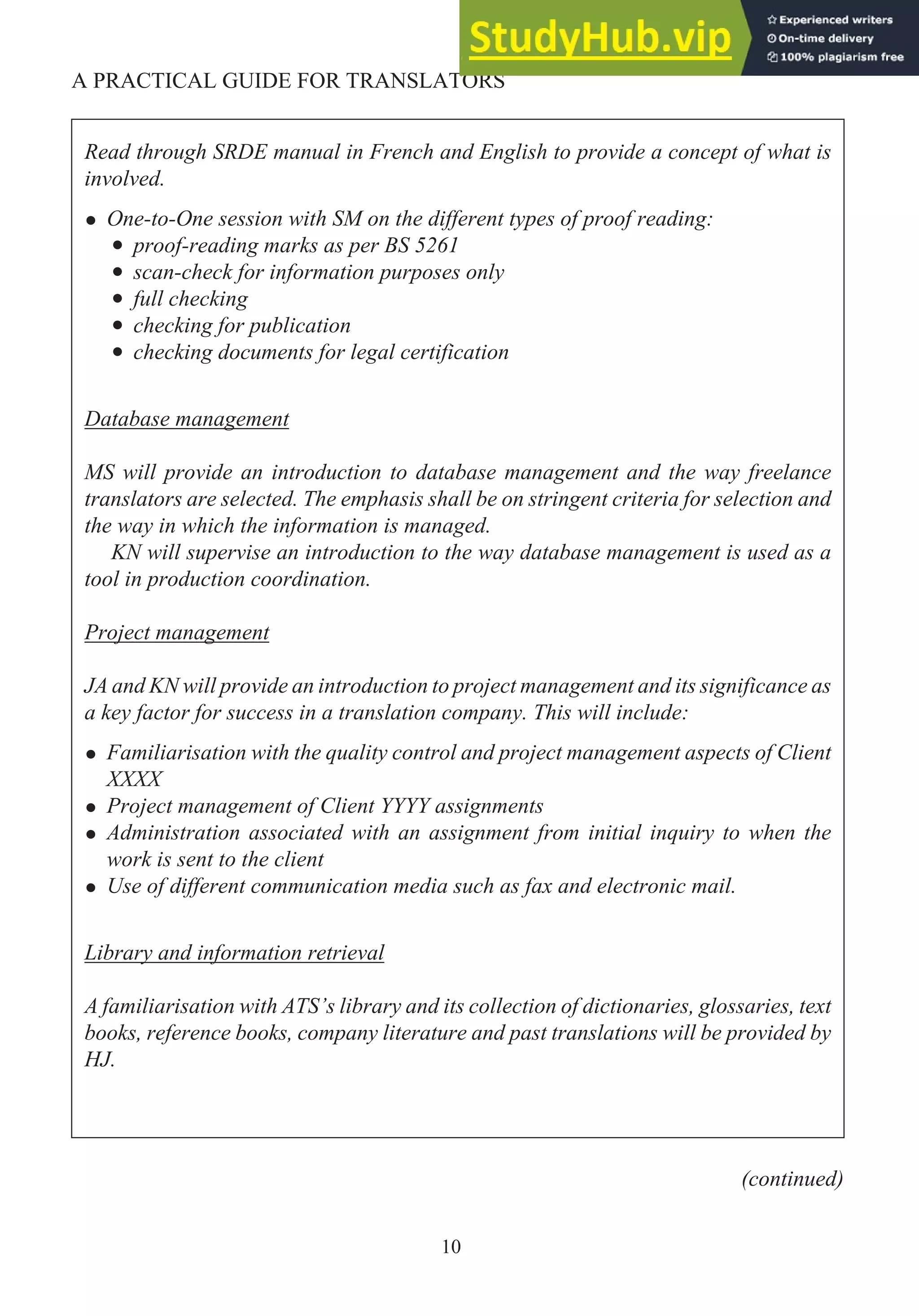 10
A PRACTICAL GUIDE FOR TRANSLATORS
Read through SRDE manual in French and English to provide a concept of what is
involved.
• One-to-One session with SM on the different types of proof reading:
• proof-reading marks as per BS 5261
• scan-check for information purposes only
• full checking
• checking for publication
• checking documents for legal certification
Database management
MS will provide an introduction to database management and the way freelance
translators are selected. The emphasis shall be on stringent criteria for selection and
the way in which the information is managed.
KN will supervise an introduction to the way database management is used as a
tool in production coordination.
Project management
JA and KN will provide an introduction to project management and its significance as
a key factor for success in a translation company. This will include:
• Familiarisation with the quality control and project management aspects of Client
XXXX
• Project management of Client YYYY assignments
• Administration associated with an assignment from initial inquiry to when the
work is sent to the client
• Use of different communication media such as fax and electronic mail.
Library and information retrieval
A familiarisation with ATS’s library and its collection of dictionaries, glossaries, text
books, reference books, company literature and past translations will be provided by
HJ.
(continued)
 