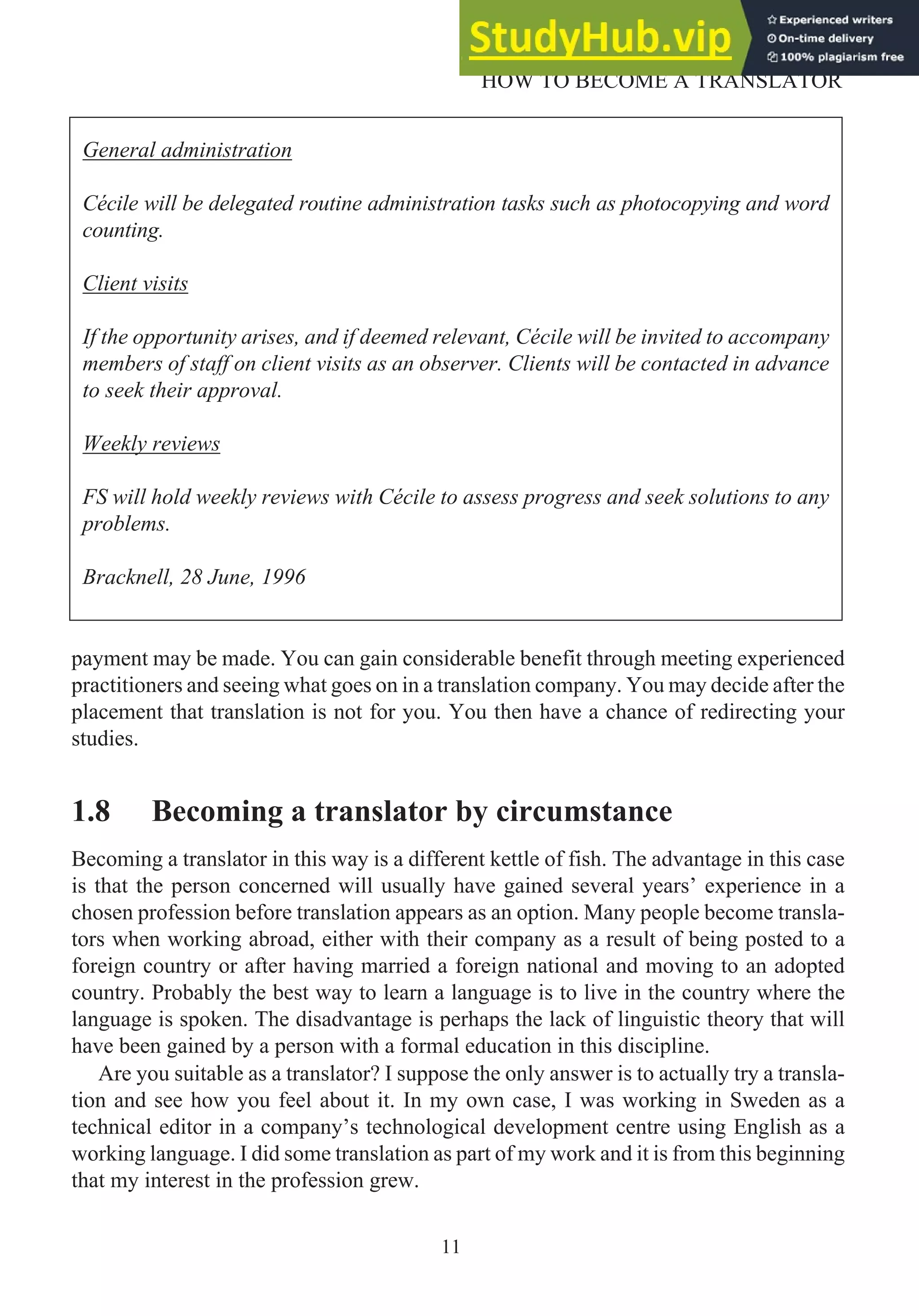payment may be made. You can gain considerable benefit through meeting experienced
practitioners and seeing what goes on in a translation company. You may decide after the
placement that translation is not for you. You then have a chance of redirecting your
studies.
1.8 Becoming a translator by circumstance
Becoming a translator in this way is a different kettle of fish. The advantage in this case
is that the person concerned will usually have gained several years’ experience in a
chosen profession before translation appears as an option. Many people become transla-
tors when working abroad, either with their company as a result of being posted to a
foreign country or after having married a foreign national and moving to an adopted
country. Probably the best way to learn a language is to live in the country where the
language is spoken. The disadvantage is perhaps the lack of linguistic theory that will
have been gained by a person with a formal education in this discipline.
Are you suitable as a translator? I suppose the only answer is to actually try a transla-
tion and see how you feel about it. In my own case, I was working in Sweden as a
technical editor in a company’s technological development centre using English as a
working language. I did some translation as part of my work and it is from this beginning
that my interest in the profession grew.
11
HOW TO BECOME A TRANSLATOR
General administration
Cécile will be delegated routine administration tasks such as photocopying and word
counting.
Client visits
If the opportunity arises, and if deemed relevant, Cécile will be invited to accompany
members of staff on client visits as an observer. Clients will be contacted in advance
to seek their approval.
Weekly reviews
FS will hold weekly reviews with Cécile to assess progress and seek solutions to any
problems.
Bracknell, 28 June, 1996
 