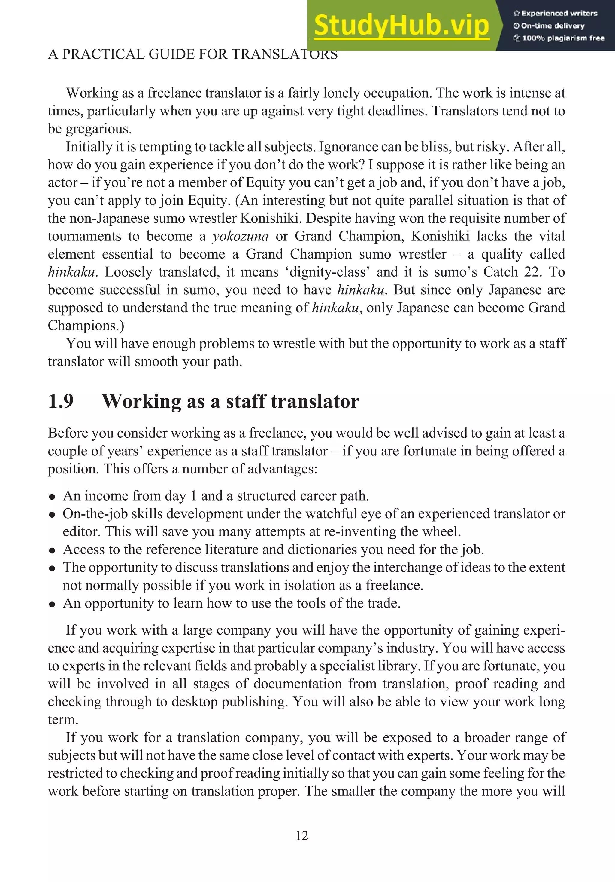 Working as a freelance translator is a fairly lonely occupation. The work is intense at
times, particularly when you are up against very tight deadlines. Translators tend not to
be gregarious.
Initially it is tempting to tackle all subjects. Ignorance can be bliss, but risky. After all,
how do you gain experience if you don’t do the work? I suppose it is rather like being an
actor – if you’re not a member of Equity you can’t get a job and, if you don’t have a job,
you can’t apply to join Equity. (An interesting but not quite parallel situation is that of
the non-Japanese sumo wrestler Konishiki. Despite having won the requisite number of
tournaments to become a yokozuna or Grand Champion, Konishiki lacks the vital
element essential to become a Grand Champion sumo wrestler – a quality called
hinkaku. Loosely translated, it means ‘dignity-class’ and it is sumo’s Catch 22. To
become successful in sumo, you need to have hinkaku. But since only Japanese are
supposed to understand the true meaning of hinkaku, only Japanese can become Grand
Champions.)
You will have enough problems to wrestle with but the opportunity to work as a staff
translator will smooth your path.
1.9 Working as a staff translator
Before you consider working as a freelance, you would be well advised to gain at least a
couple of years’ experience as a staff translator – if you are fortunate in being offered a
position. This offers a number of advantages:
• An income from day 1 and a structured career path.
• On-the-job skills development under the watchful eye of an experienced translator or
editor. This will save you many attempts at re-inventing the wheel.
• Access to the reference literature and dictionaries you need for the job.
• The opportunity to discuss translations and enjoy the interchange of ideas to the extent
not normally possible if you work in isolation as a freelance.
• An opportunity to learn how to use the tools of the trade.
If you work with a large company you will have the opportunity of gaining experi-
ence and acquiring expertise in that particular company’s industry. You will have access
to experts in the relevant fields and probably a specialist library. If you are fortunate, you
will be involved in all stages of documentation from translation, proof reading and
checking through to desktop publishing. You will also be able to view your work long
term.
If you work for a translation company, you will be exposed to a broader range of
subjects but will not have the same close level of contact with experts. Your work may be
restricted to checking and proof reading initially so that you can gain some feeling for the
work before starting on translation proper. The smaller the company the more you will
12
A PRACTICAL GUIDE FOR TRANSLATORS
 