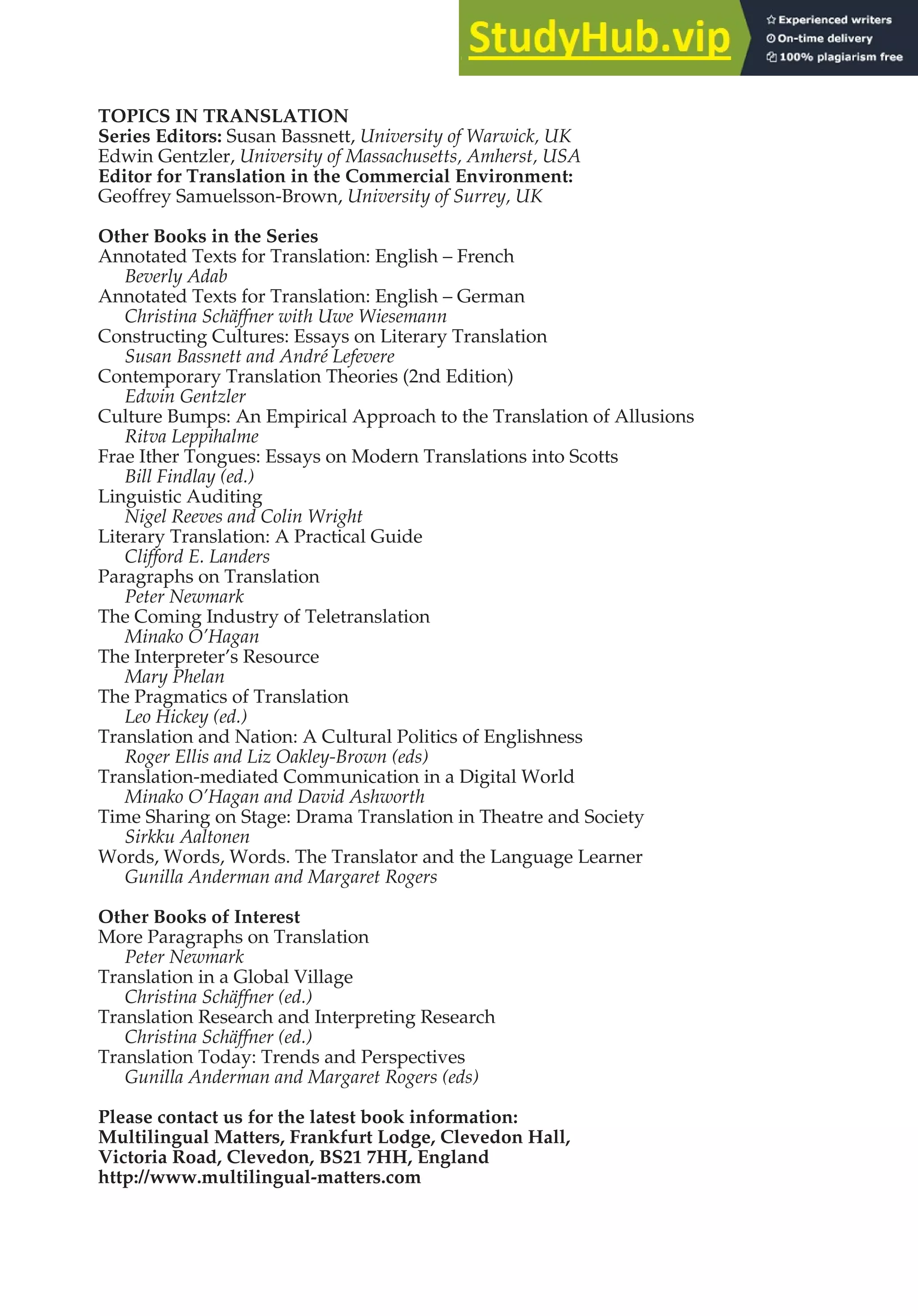 TOPICS IN TRANSLATION
Series Editors: Susan Bassnett, University of Warwick, UK
Edwin Gentzler, University of Massachusetts, Amherst, USA
Editor for Translation in the Commercial Environment:
Geoffrey Samuelsson-Brown, University of Surrey, UK
Other Books in the Series
Annotated Texts for Translation: English – French
Beverly Adab
Annotated Texts for Translation: English – German
Christina Schäffner with Uwe Wiesemann
Constructing Cultures: Essays on Literary Translation
Susan Bassnett and André Lefevere
Contemporary Translation Theories (2nd Edition)
Edwin Gentzler
Culture Bumps: An Empirical Approach to the Translation of Allusions
Ritva Leppihalme
Frae Ither Tongues: Essays on Modern Translations into Scotts
Bill Findlay (ed.)
Linguistic Auditing
Nigel Reeves and Colin Wright
Literary Translation: A Practical Guide
Clifford E. Landers
Paragraphs on Translation
Peter Newmark
The Coming Industry of Teletranslation
Minako O’Hagan
The Interpreter’s Resource
Mary Phelan
The Pragmatics of Translation
Leo Hickey (ed.)
Translation and Nation: A Cultural Politics of Englishness
Roger Ellis and Liz Oakley-Brown (eds)
Translation-mediated Communication in a Digital World
Minako O’Hagan and David Ashworth
Time Sharing on Stage: Drama Translation in Theatre and Society
Sirkku Aaltonen
Words, Words, Words. The Translator and the Language Learner
Gunilla Anderman and Margaret Rogers
Other Books of Interest
More Paragraphs on Translation
Peter Newmark
Translation in a Global Village
Christina Schäffner (ed.)
Translation Research and Interpreting Research
Christina Schäffner (ed.)
Translation Today: Trends and Perspectives
Gunilla Anderman and Margaret Rogers (eds)
Please contact us for the latest book information:
Multilingual Matters, Frankfurt Lodge, Clevedon Hall,
Victoria Road, Clevedon, BS21 7HH, England
http://www.multilingual-matters.com
 