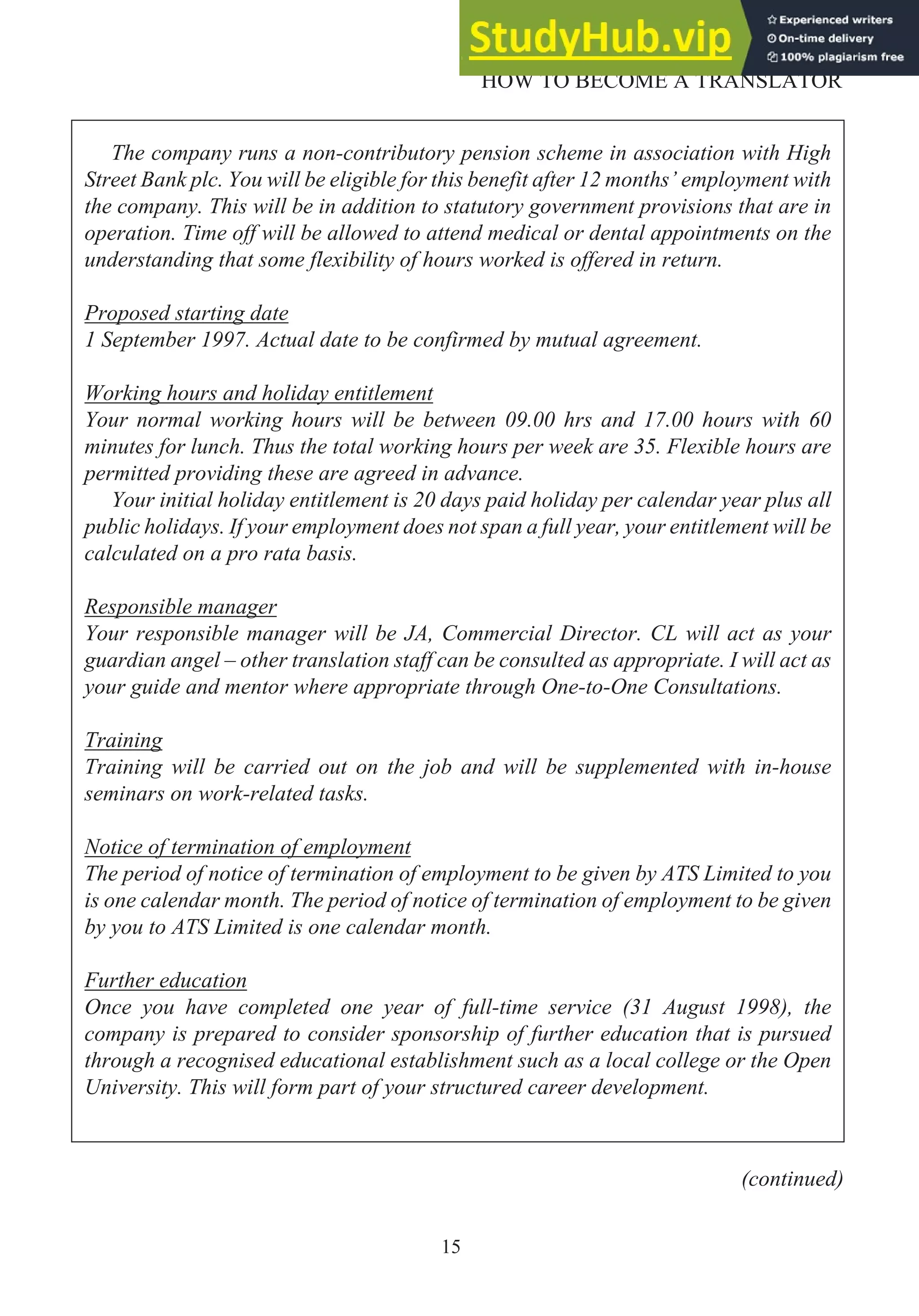 15
HOW TO BECOME A TRANSLATOR
The company runs a non-contributory pension scheme in association with High
Street Bank plc. You will be eligible for this benefit after 12 months’ employment with
the company. This will be in addition to statutory government provisions that are in
operation. Time off will be allowed to attend medical or dental appointments on the
understanding that some flexibility of hours worked is offered in return.
Proposed starting date
1 September 1997. Actual date to be confirmed by mutual agreement.
Working hours and holiday entitlement
Your normal working hours will be between 09.00 hrs and 17.00 hours with 60
minutes for lunch. Thus the total working hours per week are 35. Flexible hours are
permitted providing these are agreed in advance.
Your initial holiday entitlement is 20 days paid holiday per calendar year plus all
public holidays. If your employment does not span a full year, your entitlement will be
calculated on a pro rata basis.
Responsible manager
Your responsible manager will be JA, Commercial Director. CL will act as your
guardian angel – other translation staff can be consulted as appropriate. I will act as
your guide and mentor where appropriate through One-to-One Consultations.
Training
Training will be carried out on the job and will be supplemented with in-house
seminars on work-related tasks.
Notice of termination of employment
The period of notice of termination of employment to be given by ATS Limited to you
is one calendar month. The period of notice of termination of employment to be given
by you to ATS Limited is one calendar month.
Further education
Once you have completed one year of full-time service (31 August 1998), the
company is prepared to consider sponsorship of further education that is pursued
through a recognised educational establishment such as a local college or the Open
University. This will form part of your structured career development.
(continued)
 