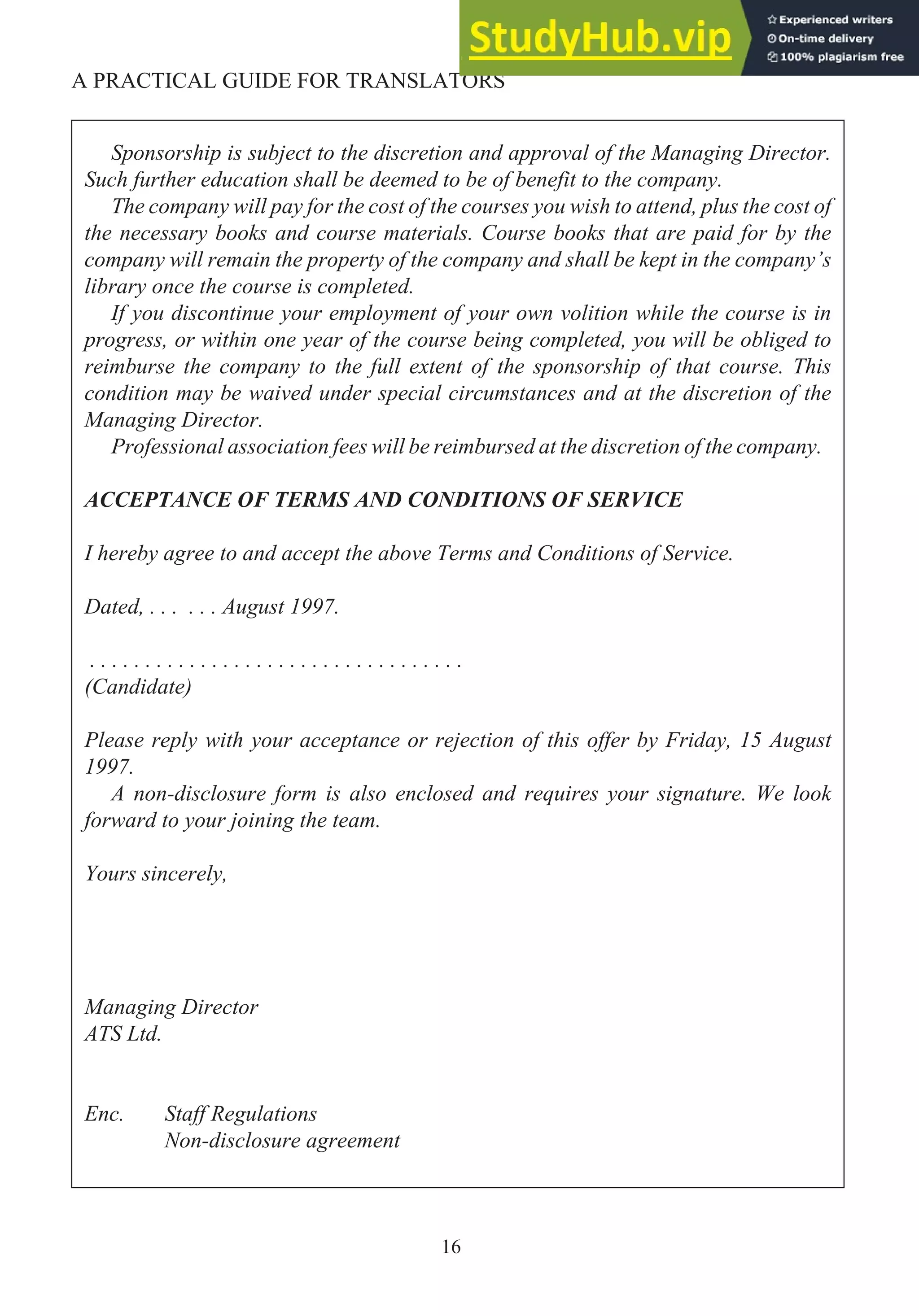 16
A PRACTICAL GUIDE FOR TRANSLATORS
Sponsorship is subject to the discretion and approval of the Managing Director.
Such further education shall be deemed to be of benefit to the company.
The company will pay for the cost of the courses you wish to attend, plus the cost of
the necessary books and course materials. Course books that are paid for by the
company will remain the property of the company and shall be kept in the company’s
library once the course is completed.
If you discontinue your employment of your own volition while the course is in
progress, or within one year of the course being completed, you will be obliged to
reimburse the company to the full extent of the sponsorship of that course. This
condition may be waived under special circumstances and at the discretion of the
Managing Director.
Professional association fees will be reimbursed at the discretion of the company.
ACCEPTANCE OF TERMS AND CONDITIONS OF SERVICE
I hereby agree to and accept the above Terms and Conditions of Service.
Dated, . . . . . . August 1997.
. . . . . . . . . . . . . . . . . . . . . . . . . . . . . . . . . .
(Candidate)
Please reply with your acceptance or rejection of this offer by Friday, 15 August
1997.
A non-disclosure form is also enclosed and requires your signature. We look
forward to your joining the team.
Yours sincerely,
Managing Director
ATS Ltd.
Enc. Staff Regulations
Non-disclosure agreement
 