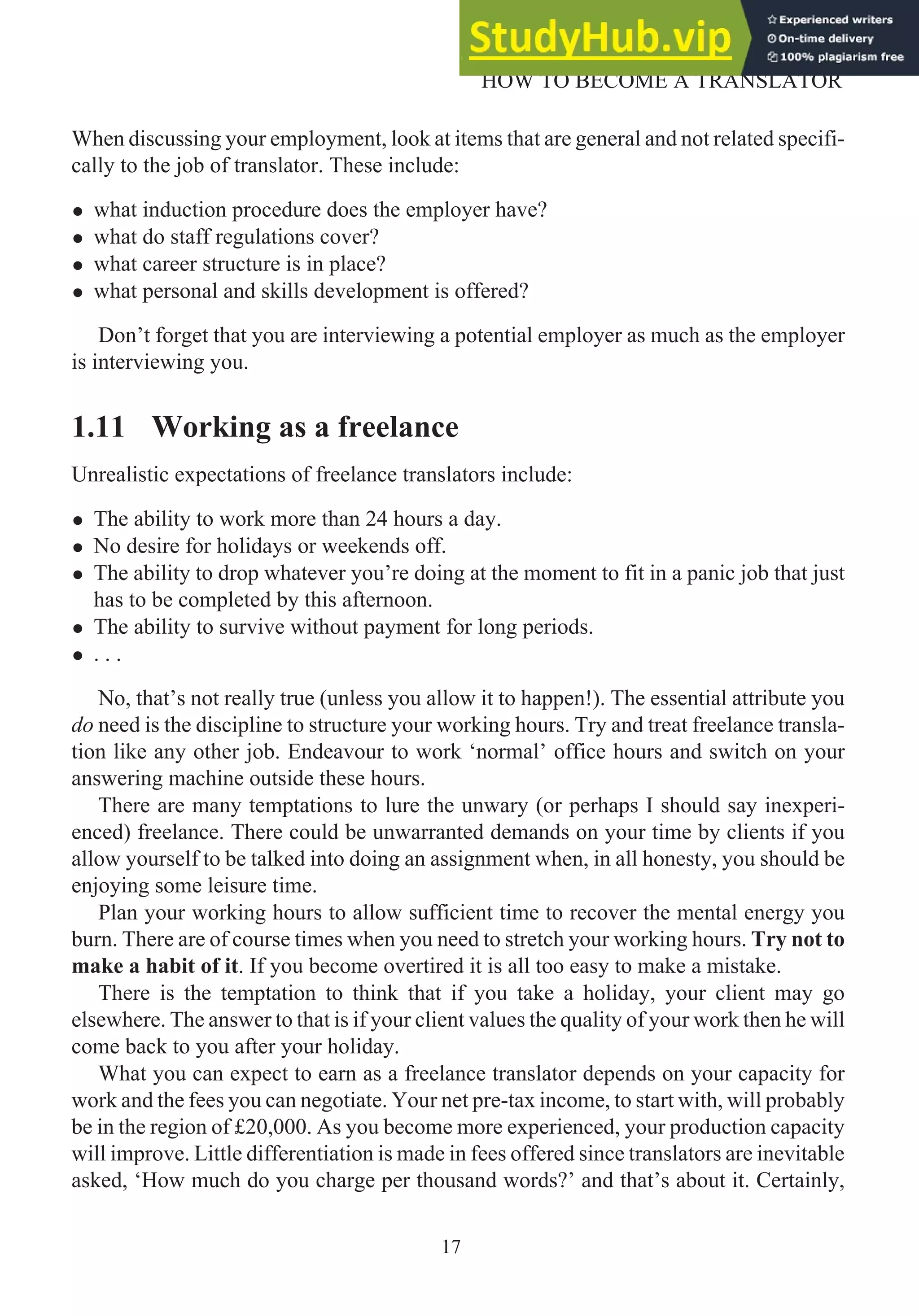 When discussing your employment, look at items that are general and not related specifi-
cally to the job of translator. These include:
• what induction procedure does the employer have?
• what do staff regulations cover?
• what career structure is in place?
• what personal and skills development is offered?
Don’t forget that you are interviewing a potential employer as much as the employer
is interviewing you.
1.11 Working as a freelance
Unrealistic expectations of freelance translators include:
• The ability to work more than 24 hours a day.
• No desire for holidays or weekends off.
• The ability to drop whatever you’re doing at the moment to fit in a panic job that just
has to be completed by this afternoon.
• The ability to survive without payment for long periods.
• . . .
No, that’s not really true (unless you allow it to happen!). The essential attribute you
do need is the discipline to structure your working hours. Try and treat freelance transla-
tion like any other job. Endeavour to work ‘normal’ office hours and switch on your
answering machine outside these hours.
There are many temptations to lure the unwary (or perhaps I should say inexperi-
enced) freelance. There could be unwarranted demands on your time by clients if you
allow yourself to be talked into doing an assignment when, in all honesty, you should be
enjoying some leisure time.
Plan your working hours to allow sufficient time to recover the mental energy you
burn. There are of course times when you need to stretch your working hours. Try not to
make a habit of it. If you become overtired it is all too easy to make a mistake.
There is the temptation to think that if you take a holiday, your client may go
elsewhere. The answer to that is if your client values the quality of your work then he will
come back to you after your holiday.
What you can expect to earn as a freelance translator depends on your capacity for
work and the fees you can negotiate. Your net pre-tax income, to start with, will probably
be in the region of £20,000. As you become more experienced, your production capacity
will improve. Little differentiation is made in fees offered since translators are inevitable
asked, ‘How much do you charge per thousand words?’ and that’s about it. Certainly,
17
HOW TO BECOME A TRANSLATOR
 