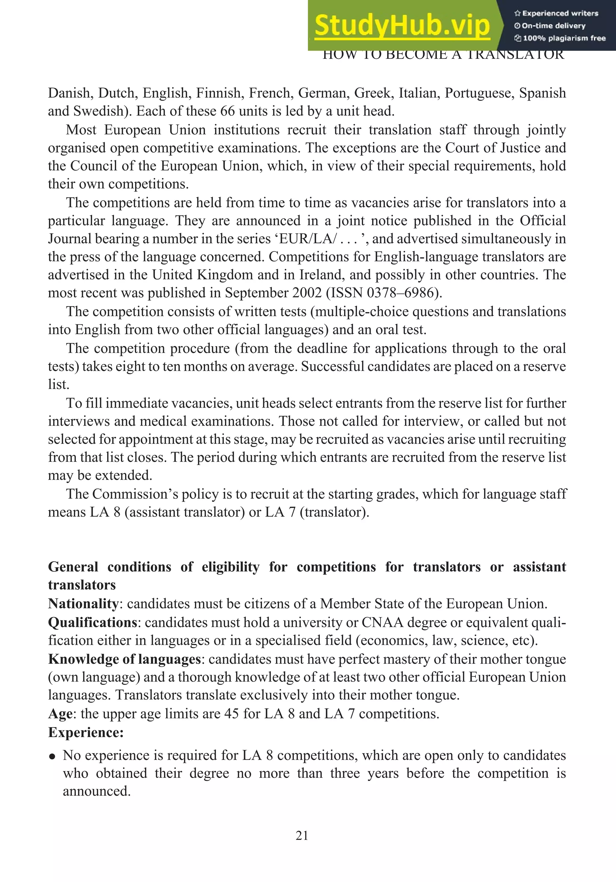 Danish, Dutch, English, Finnish, French, German, Greek, Italian, Portuguese, Spanish
and Swedish). Each of these 66 units is led by a unit head.
Most European Union institutions recruit their translation staff through jointly
organised open competitive examinations. The exceptions are the Court of Justice and
the Council of the European Union, which, in view of their special requirements, hold
their own competitions.
The competitions are held from time to time as vacancies arise for translators into a
particular language. They are announced in a joint notice published in the Official
Journal bearing a number in the series ‘EUR/LA/ . . . ’, and advertised simultaneously in
the press of the language concerned. Competitions for English-language translators are
advertised in the United Kingdom and in Ireland, and possibly in other countries. The
most recent was published in September 2002 (ISSN 0378–6986).
The competition consists of written tests (multiple-choice questions and translations
into English from two other official languages) and an oral test.
The competition procedure (from the deadline for applications through to the oral
tests) takes eight to ten months on average. Successful candidates are placed on a reserve
list.
To fill immediate vacancies, unit heads select entrants from the reserve list for further
interviews and medical examinations. Those not called for interview, or called but not
selected for appointment at this stage, may be recruited as vacancies arise until recruiting
from that list closes. The period during which entrants are recruited from the reserve list
may be extended.
The Commission’s policy is to recruit at the starting grades, which for language staff
means LA 8 (assistant translator) or LA 7 (translator).
General conditions of eligibility for competitions for translators or assistant
translators
Nationality: candidates must be citizens of a Member State of the European Union.
Qualifications: candidates must hold a university or CNAA degree or equivalent quali-
fication either in languages or in a specialised field (economics, law, science, etc).
Knowledge of languages: candidates must have perfect mastery of their mother tongue
(own language) and a thorough knowledge of at least two other official European Union
languages. Translators translate exclusively into their mother tongue.
Age: the upper age limits are 45 for LA 8 and LA 7 competitions.
Experience:
• No experience is required for LA 8 competitions, which are open only to candidates
who obtained their degree no more than three years before the competition is
announced.
21
HOW TO BECOME A TRANSLATOR
 