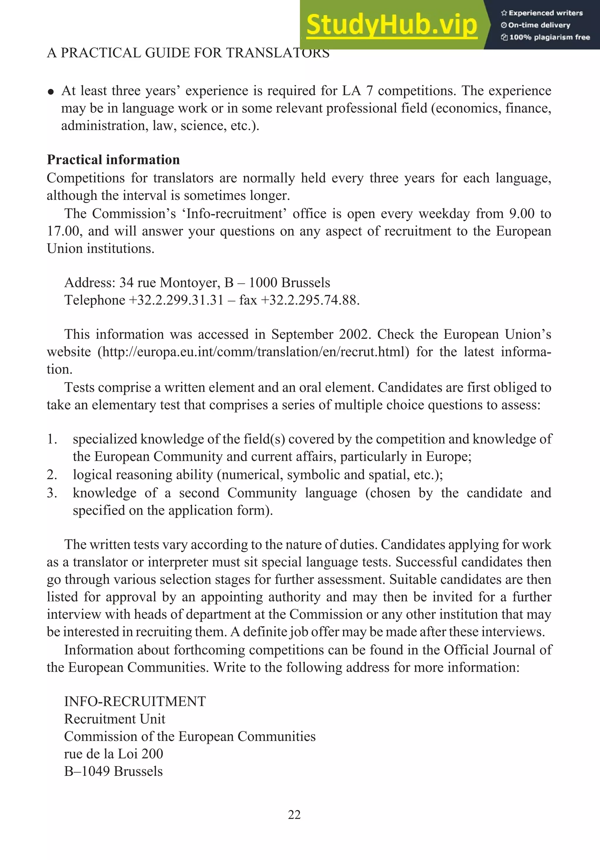 • At least three years’ experience is required for LA 7 competitions. The experience
may be in language work or in some relevant professional field (economics, finance,
administration, law, science, etc.).
Practical information
Competitions for translators are normally held every three years for each language,
although the interval is sometimes longer.
The Commission’s ‘Info-recruitment’ office is open every weekday from 9.00 to
17.00, and will answer your questions on any aspect of recruitment to the European
Union institutions.
Address: 34 rue Montoyer, B – 1000 Brussels
Telephone +32.2.299.31.31 – fax +32.2.295.74.88.
This information was accessed in September 2002. Check the European Union’s
website (http://europa.eu.int/comm/translation/en/recrut.html) for the latest informa-
tion.
Tests comprise a written element and an oral element. Candidates are first obliged to
take an elementary test that comprises a series of multiple choice questions to assess:
1. specialized knowledge of the field(s) covered by the competition and knowledge of
the European Community and current affairs, particularly in Europe;
2. logical reasoning ability (numerical, symbolic and spatial, etc.);
3. knowledge of a second Community language (chosen by the candidate and
specified on the application form).
The written tests vary according to the nature of duties. Candidates applying for work
as a translator or interpreter must sit special language tests. Successful candidates then
go through various selection stages for further assessment. Suitable candidates are then
listed for approval by an appointing authority and may then be invited for a further
interview with heads of department at the Commission or any other institution that may
be interested in recruiting them. A definite job offer may be made after these interviews.
Information about forthcoming competitions can be found in the Official Journal of
the European Communities. Write to the following address for more information:
INFO-RECRUITMENT
Recruitment Unit
Commission of the European Communities
rue de la Loi 200
B–1049 Brussels
22
A PRACTICAL GUIDE FOR TRANSLATORS
 