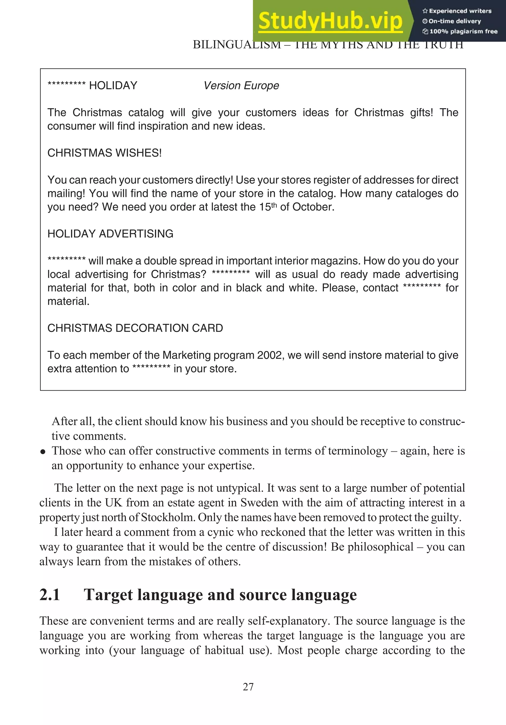 After all, the client should know his business and you should be receptive to construc-
tive comments.
• Those who can offer constructive comments in terms of terminology – again, here is
an opportunity to enhance your expertise.
The letter on the next page is not untypical. It was sent to a large number of potential
clients in the UK from an estate agent in Sweden with the aim of attracting interest in a
property just north of Stockholm. Only the names have been removed to protect the guilty.
I later heard a comment from a cynic who reckoned that the letter was written in this
way to guarantee that it would be the centre of discussion! Be philosophical – you can
always learn from the mistakes of others.
2.1 Target language and source language
These are convenient terms and are really self-explanatory. The source language is the
language you are working from whereas the target language is the language you are
working into (your language of habitual use). Most people charge according to the
27
BILINGUALISM – THE MYTHS AND THE TRUTH
********* HOLIDAY Version Europe
The Christmas catalog will give your customers ideas for Christmas gifts! The
consumer will find inspiration and new ideas.
CHRISTMAS WISHES!
You can reach your customers directly! Use your stores register of addresses for direct
mailing! You will find the name of your store in the catalog. How many cataloges do
you need? We need you order at latest the 15 of October.
HOLIDAY ADVERTISING
********* will make a double spread in important interior magazins. How do you do your
local advertising for Christmas? ********* will as usual do ready made advertising
material for that, both in color and in black and white. Please, contact ********* for
material.
CHRISTMAS DECORATION CARD
To each member of the Marketing program 2002, we will send instore material to give
extra attention to ********* in your store.
 