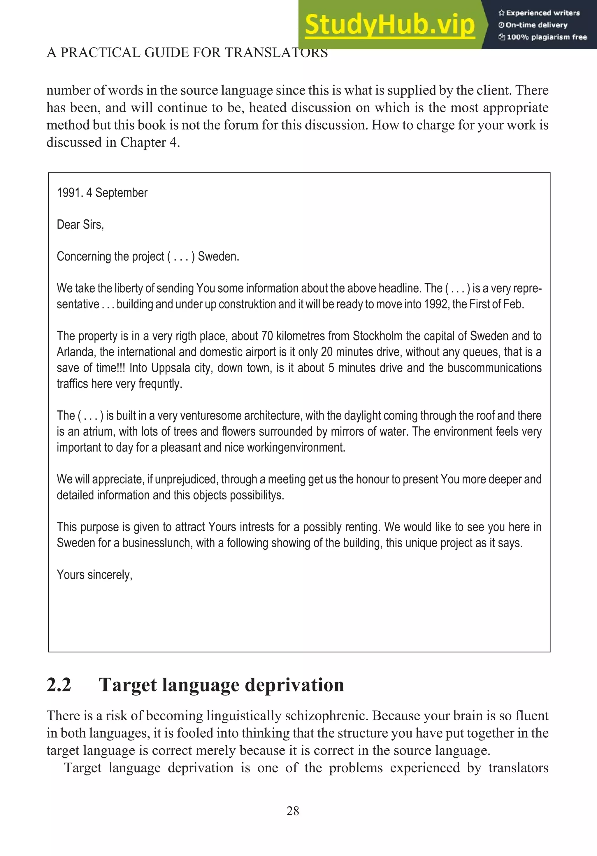 number of words in the source language since this is what is supplied by the client. There
has been, and will continue to be, heated discussion on which is the most appropriate
method but this book is not the forum for this discussion. How to charge for your work is
discussed in Chapter 4.
2.2 Target language deprivation
There is a risk of becoming linguistically schizophrenic. Because your brain is so fluent
in both languages, it is fooled into thinking that the structure you have put together in the
target language is correct merely because it is correct in the source language.
Target language deprivation is one of the problems experienced by translators
28
A PRACTICAL GUIDE FOR TRANSLATORS
1991. 4 September
Dear Sirs,
Concerning the project ( . . . ) Sweden.
We take the liberty of sending You some information about the above headline. The ( . . . ) is a very repre-
sentative . . . building and under up construktion and it will be ready to move into 1992, the First of Feb.
The property is in a very rigth place, about 70 kilometres from Stockholm the capital of Sweden and to
Arlanda, the international and domestic airport is it only 20 minutes drive, without any queues, that is a
save of time!!! Into Uppsala city, down town, is it about 5 minutes drive and the buscommunications
traffics here very frequntly.
The ( . . . ) is built in a very venturesome architecture, with the daylight coming through the roof and there
is an atrium, with lots of trees and flowers surrounded by mirrors of water. The environment feels very
important to day for a pleasant and nice workingenvironment.
We will appreciate, if unprejudiced, through a meeting get us the honour to present You more deeper and
detailed information and this objects possibilitys.
This purpose is given to attract Yours intrests for a possibly renting. We would like to see you here in
Sweden for a businesslunch, with a following showing of the building, this unique project as it says.
Yours sincerely,
 