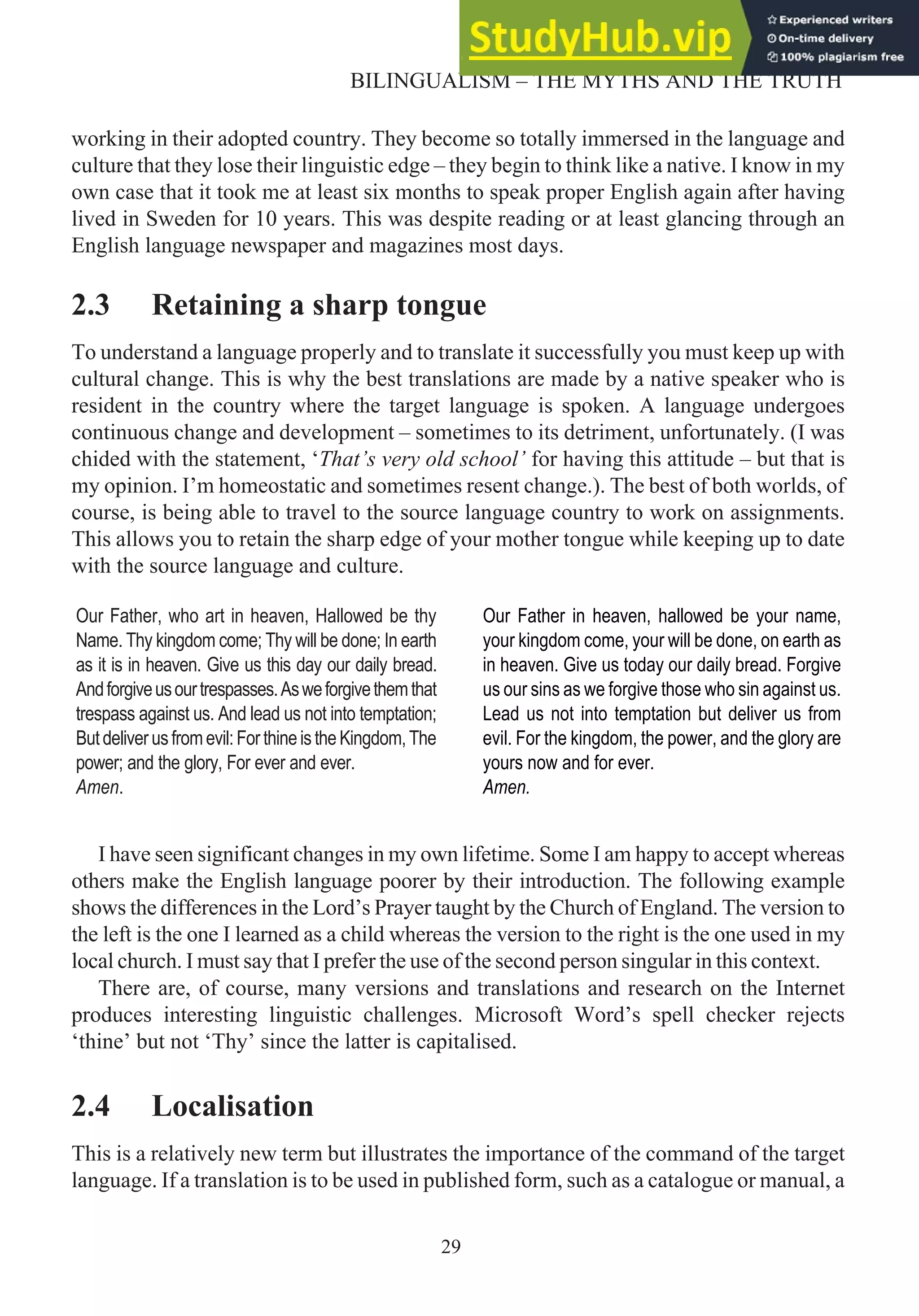 working in their adopted country. They become so totally immersed in the language and
culture that they lose their linguistic edge – they begin to think like a native. I know in my
own case that it took me at least six months to speak proper English again after having
lived in Sweden for 10 years. This was despite reading or at least glancing through an
English language newspaper and magazines most days.
2.3 Retaining a sharp tongue
To understand a language properly and to translate it successfully you must keep up with
cultural change. This is why the best translations are made by a native speaker who is
resident in the country where the target language is spoken. A language undergoes
continuous change and development – sometimes to its detriment, unfortunately. (I was
chided with the statement, ‘That’s very old school’ for having this attitude – but that is
my opinion. I’m homeostatic and sometimes resent change.). The best of both worlds, of
course, is being able to travel to the source language country to work on assignments.
This allows you to retain the sharp edge of your mother tongue while keeping up to date
with the source language and culture.
I have seen significant changes in my own lifetime. Some I am happy to accept whereas
others make the English language poorer by their introduction. The following example
shows the differences in the Lord’s Prayer taught by the Church of England. The version to
the left is the one I learned as a child whereas the version to the right is the one used in my
local church. I must say that I prefer the use of the second person singular in this context.
There are, of course, many versions and translations and research on the Internet
produces interesting linguistic challenges. Microsoft Word’s spell checker rejects
‘thine’ but not ‘Thy’ since the latter is capitalised.
2.4 Localisation
This is a relatively new term but illustrates the importance of the command of the target
language. If a translation is to be used in published form, such as a catalogue or manual, a
29
BILINGUALISM – THE MYTHS AND THE TRUTH
Our Father, who art in heaven, Hallowed be thy
Name. Thy kingdom come; Thy will be done; In earth
as it is in heaven. Give us this day our daily bread.
Andforgiveusourtrespasses.Asweforgivethemthat
trespass against us. And lead us not into temptation;
Butdeliverusfromevil:ForthineistheKingdom,The
power; and the glory, For ever and ever.
Amen.
Our Father in heaven, hallowed be your name,
your kingdom come, your will be done, on earth as
in heaven. Give us today our daily bread. Forgive
us our sins as we forgive those who sin against us.
Lead us not into temptation but deliver us from
evil. For the kingdom, the power, and the glory are
yours now and for ever.
Amen.
 