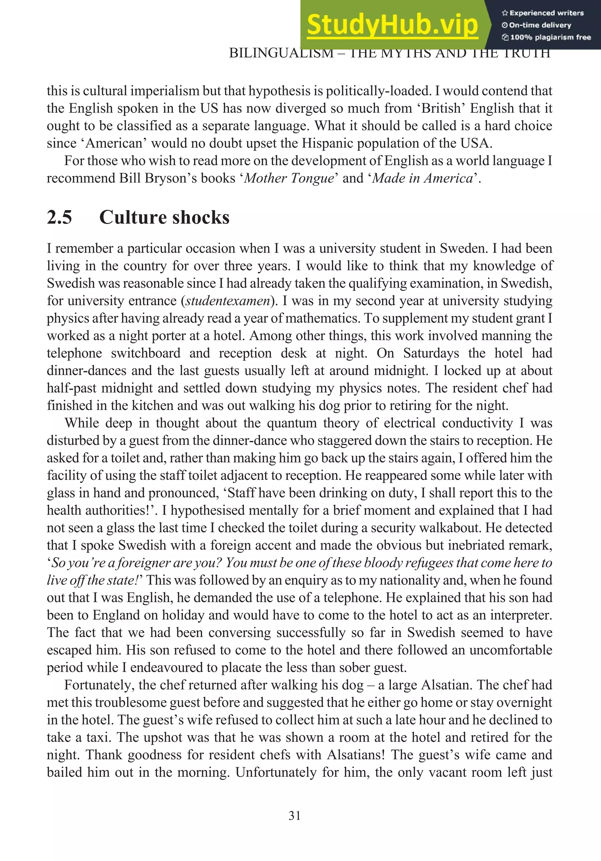 this is cultural imperialism but that hypothesis is politically-loaded. I would contend that
the English spoken in the US has now diverged so much from ‘British’ English that it
ought to be classified as a separate language. What it should be called is a hard choice
since ‘American’ would no doubt upset the Hispanic population of the USA.
For those who wish to read more on the development of English as a world language I
recommend Bill Bryson’s books ‘Mother Tongue’ and ‘Made in America’.
2.5 Culture shocks
I remember a particular occasion when I was a university student in Sweden. I had been
living in the country for over three years. I would like to think that my knowledge of
Swedish was reasonable since I had already taken the qualifying examination, in Swedish,
for university entrance (studentexamen). I was in my second year at university studying
physics after having already read a year of mathematics. To supplement my student grant I
worked as a night porter at a hotel. Among other things, this work involved manning the
telephone switchboard and reception desk at night. On Saturdays the hotel had
dinner-dances and the last guests usually left at around midnight. I locked up at about
half-past midnight and settled down studying my physics notes. The resident chef had
finished in the kitchen and was out walking his dog prior to retiring for the night.
While deep in thought about the quantum theory of electrical conductivity I was
disturbed by a guest from the dinner-dance who staggered down the stairs to reception. He
asked for a toilet and, rather than making him go back up the stairs again, I offered him the
facility of using the staff toilet adjacent to reception. He reappeared some while later with
glass in hand and pronounced, ‘Staff have been drinking on duty, I shall report this to the
health authorities!’. I hypothesised mentally for a brief moment and explained that I had
not seen a glass the last time I checked the toilet during a security walkabout. He detected
that I spoke Swedish with a foreign accent and made the obvious but inebriated remark,
‘So you’re a foreigner are you? You must be one of these bloody refugees that come here to
live off the state!’ This was followed by an enquiry as to my nationality and, when he found
out that I was English, he demanded the use of a telephone. He explained that his son had
been to England on holiday and would have to come to the hotel to act as an interpreter.
The fact that we had been conversing successfully so far in Swedish seemed to have
escaped him. His son refused to come to the hotel and there followed an uncomfortable
period while I endeavoured to placate the less than sober guest.
Fortunately, the chef returned after walking his dog – a large Alsatian. The chef had
met this troublesome guest before and suggested that he either go home or stay overnight
in the hotel. The guest’s wife refused to collect him at such a late hour and he declined to
take a taxi. The upshot was that he was shown a room at the hotel and retired for the
night. Thank goodness for resident chefs with Alsatians! The guest’s wife came and
bailed him out in the morning. Unfortunately for him, the only vacant room left just
31
BILINGUALISM – THE MYTHS AND THE TRUTH
 