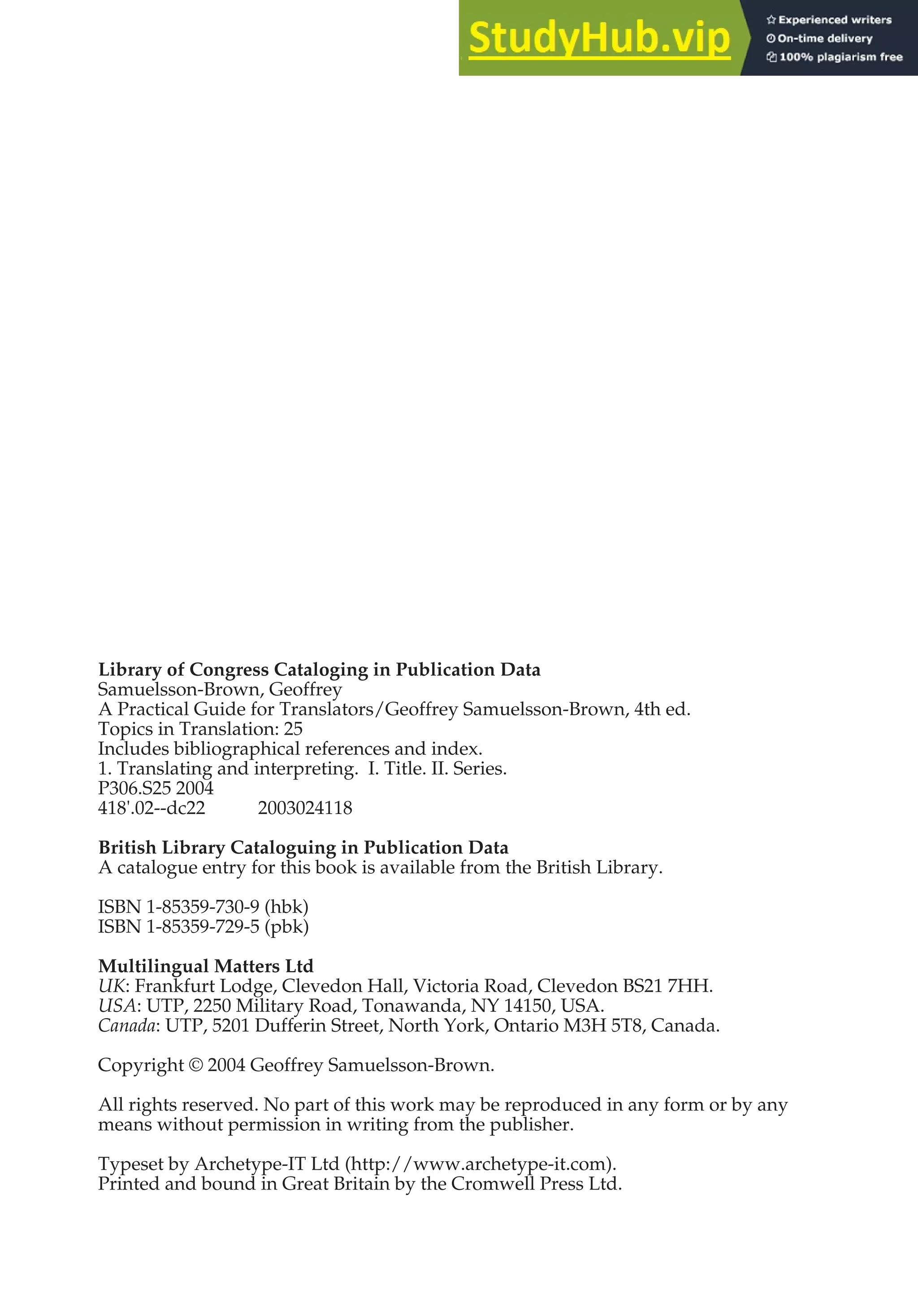 Library of Congress Cataloging in Publication Data
Samuelsson-Brown, Geoffrey
A Practical Guide for Translators/Geoffrey Samuelsson-Brown, 4th ed.
Topics in Translation: 25
Includes bibliographical references and index.
1. Translating and interpreting. I. Title. II. Series.
P306.S25 2004
418'.02--dc22 2003024118
British Library Cataloguing in Publication Data
A catalogue entry for this book is available from the British Library.
ISBN 1-85359-730-9 (hbk)
ISBN 1-85359-729-5 (pbk)
Multilingual Matters Ltd
UK: Frankfurt Lodge, Clevedon Hall, Victoria Road, Clevedon BS21 7HH.
USA: UTP, 2250 Military Road, Tonawanda, NY 14150, USA.
Canada: UTP, 5201 Dufferin Street, North York, Ontario M3H 5T8, Canada.
Copyright © 2004 Geoffrey Samuelsson-Brown.
All rights reserved. No part of this work may be reproduced in any form or by any
means without permission in writing from the publisher.
Typeset by Archetype-IT Ltd (http://www.archetype-it.com).
Printed and bound in Great Britain by the Cromwell Press Ltd.
 