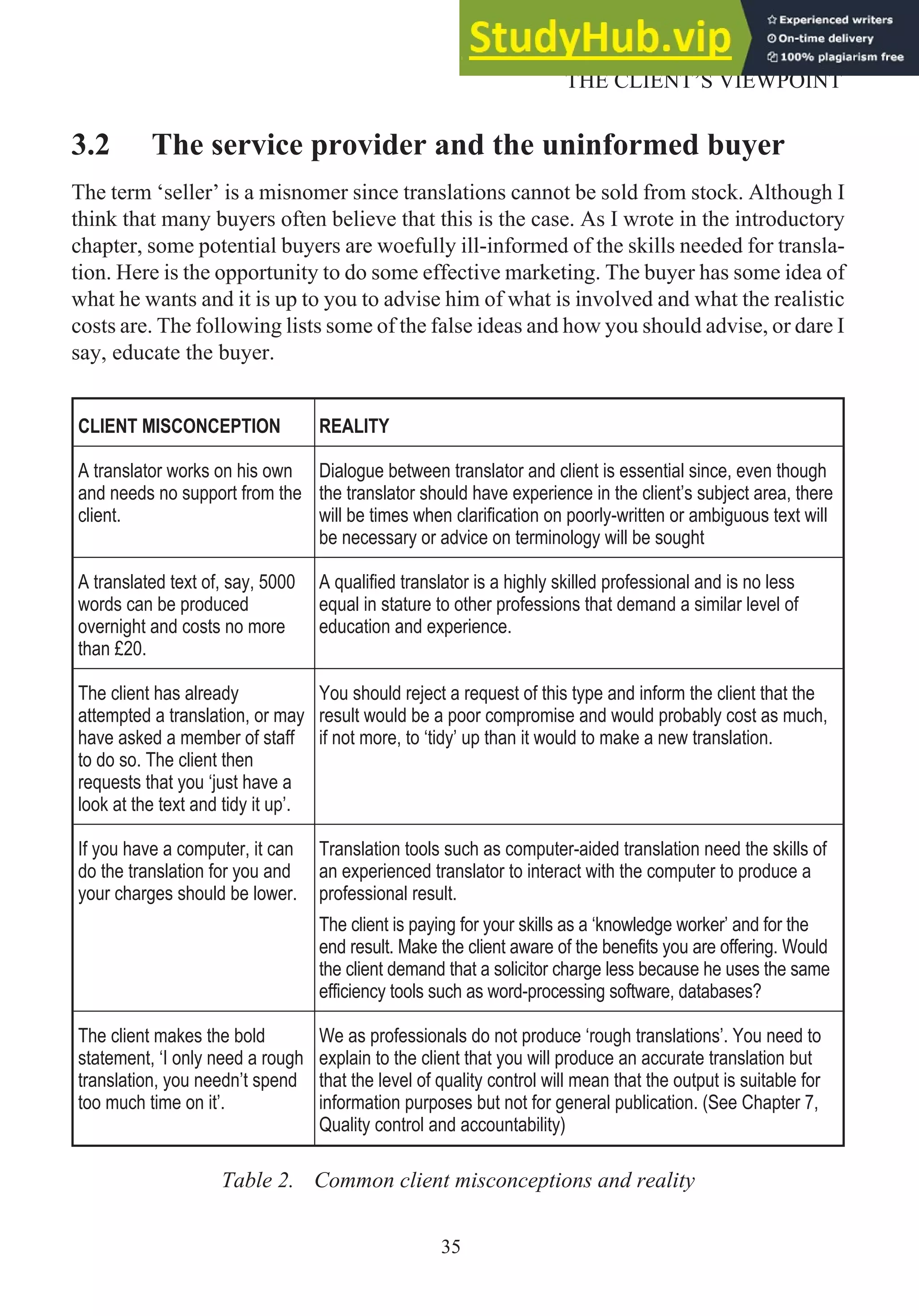 3.2 The service provider and the uninformed buyer
The term ‘seller’ is a misnomer since translations cannot be sold from stock. Although I
think that many buyers often believe that this is the case. As I wrote in the introductory
chapter, some potential buyers are woefully ill-informed of the skills needed for transla-
tion. Here is the opportunity to do some effective marketing. The buyer has some idea of
what he wants and it is up to you to advise him of what is involved and what the realistic
costs are. The following lists some of the false ideas and how you should advise, or dare I
say, educate the buyer.
CLIENT MISCONCEPTION REALITY
A translator works on his own
and needs no support from the
client.
Dialogue between translator and client is essential since, even though
the translator should have experience in the client’s subject area, there
will be times when clarification on poorly-written or ambiguous text will
be necessary or advice on terminology will be sought
A translated text of, say, 5000
words can be produced
overnight and costs no more
than £20.
A qualified translator is a highly skilled professional and is no less
equal in stature to other professions that demand a similar level of
education and experience.
The client has already
attempted a translation, or may
have asked a member of staff
to do so. The client then
requests that you ‘just have a
look at the text and tidy it up’.
You should reject a request of this type and inform the client that the
result would be a poor compromise and would probably cost as much,
if not more, to ‘tidy’ up than it would to make a new translation.
If you have a computer, it can
do the translation for you and
your charges should be lower.
Translation tools such as computer-aided translation need the skills of
an experienced translator to interact with the computer to produce a
professional result.
The client is paying for your skills as a ‘knowledge worker’ and for the
end result. Make the client aware of the benefits you are offering. Would
the client demand that a solicitor charge less because he uses the same
efficiency tools such as word-processing software, databases?
The client makes the bold
statement, ‘I only need a rough
translation, you needn’t spend
too much time on it’.
We as professionals do not produce ‘rough translations’. You need to
explain to the client that you will produce an accurate translation but
that the level of quality control will mean that the output is suitable for
information purposes but not for general publication. (See Chapter 7,
Quality control and accountability)
Table 2. Common client misconceptions and reality
35
THE CLIENT’S VIEWPOINT
 