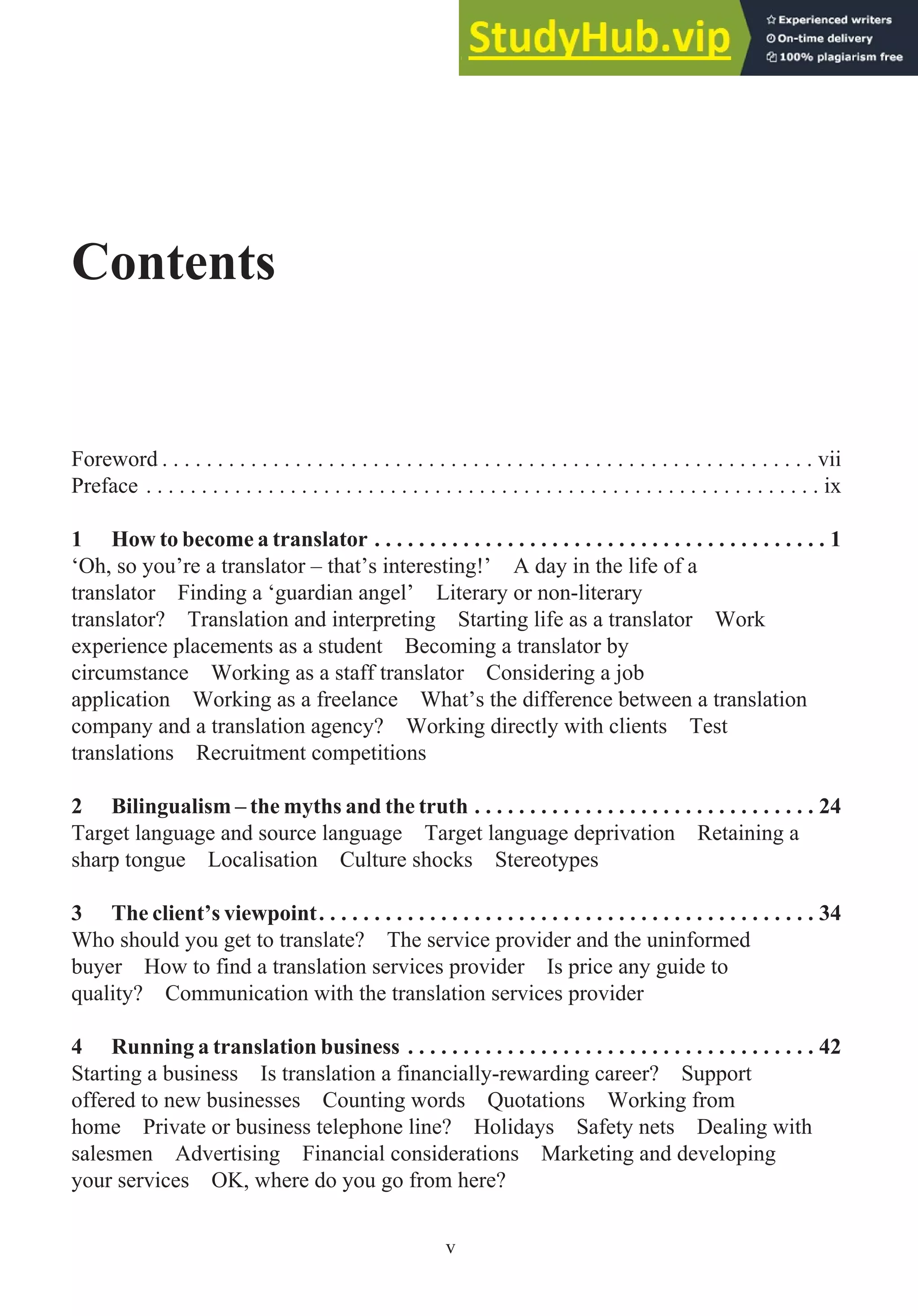 Contents
Foreword . . . . . . . . . . . . . . . . . . . . . . . . . . . . . . . . . . . . . . . . . . . . . . . . . . . . . . . . . . . vii
Preface . . . . . . . . . . . . . . . . . . . . . . . . . . . . . . . . . . . . . . . . . . . . . . . . . . . . . . . . . . . . . ix
1 How to become a translator . . . . . . . . . . . . . . . . . . . . . . . . . . . . . . . . . . . . . . . . . 1
‘Oh, so you’re a translator – that’s interesting!’ A day in the life of a
translator Finding a ‘guardian angel’ Literary or non-literary
translator? Translation and interpreting Starting life as a translator Work
experience placements as a student Becoming a translator by
circumstance Working as a staff translator Considering a job
application Working as a freelance What’s the difference between a translation
company and a translation agency? Working directly with clients Test
translations Recruitment competitions
2 Bilingualism – the myths and the truth . . . . . . . . . . . . . . . . . . . . . . . . . . . . . . . 24
Target language and source language Target language deprivation Retaining a
sharp tongue Localisation Culture shocks Stereotypes
3 The client’s viewpoint. . . . . . . . . . . . . . . . . . . . . . . . . . . . . . . . . . . . . . . . . . . . . 34
Who should you get to translate? The service provider and the uninformed
buyer How to find a translation services provider Is price any guide to
quality? Communication with the translation services provider
4 Running a translation business . . . . . . . . . . . . . . . . . . . . . . . . . . . . . . . . . . . . . 42
Starting a business Is translation a financially-rewarding career? Support
offered to new businesses Counting words Quotations Working from
home Private or business telephone line? Holidays Safety nets Dealing with
salesmen Advertising Financial considerations Marketing and developing
your services OK, where do you go from here?
v
 