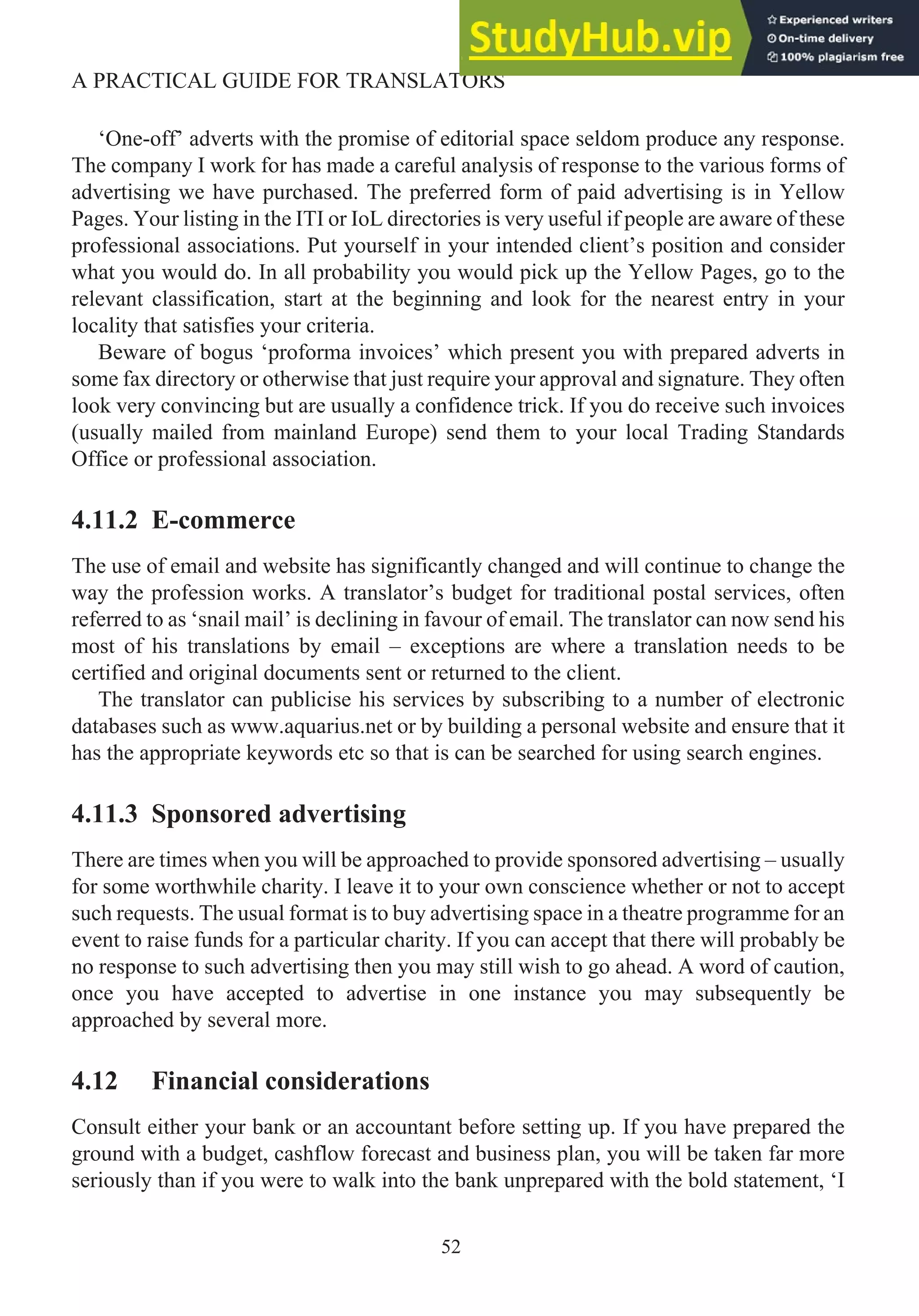 ‘One-off’ adverts with the promise of editorial space seldom produce any response.
The company I work for has made a careful analysis of response to the various forms of
advertising we have purchased. The preferred form of paid advertising is in Yellow
Pages. Your listing in the ITI or IoL directories is very useful if people are aware of these
professional associations. Put yourself in your intended client’s position and consider
what you would do. In all probability you would pick up the Yellow Pages, go to the
relevant classification, start at the beginning and look for the nearest entry in your
locality that satisfies your criteria.
Beware of bogus ‘proforma invoices’ which present you with prepared adverts in
some fax directory or otherwise that just require your approval and signature. They often
look very convincing but are usually a confidence trick. If you do receive such invoices
(usually mailed from mainland Europe) send them to your local Trading Standards
Office or professional association.
4.11.2 E-commerce
The use of email and website has significantly changed and will continue to change the
way the profession works. A translator’s budget for traditional postal services, often
referred to as ‘snail mail’ is declining in favour of email. The translator can now send his
most of his translations by email – exceptions are where a translation needs to be
certified and original documents sent or returned to the client.
The translator can publicise his services by subscribing to a number of electronic
databases such as www.aquarius.net or by building a personal website and ensure that it
has the appropriate keywords etc so that is can be searched for using search engines.
4.11.3 Sponsored advertising
There are times when you will be approached to provide sponsored advertising – usually
for some worthwhile charity. I leave it to your own conscience whether or not to accept
such requests. The usual format is to buy advertising space in a theatre programme for an
event to raise funds for a particular charity. If you can accept that there will probably be
no response to such advertising then you may still wish to go ahead. A word of caution,
once you have accepted to advertise in one instance you may subsequently be
approached by several more.
4.12 Financial considerations
Consult either your bank or an accountant before setting up. If you have prepared the
ground with a budget, cashflow forecast and business plan, you will be taken far more
seriously than if you were to walk into the bank unprepared with the bold statement, ‘I
52
A PRACTICAL GUIDE FOR TRANSLATORS
 