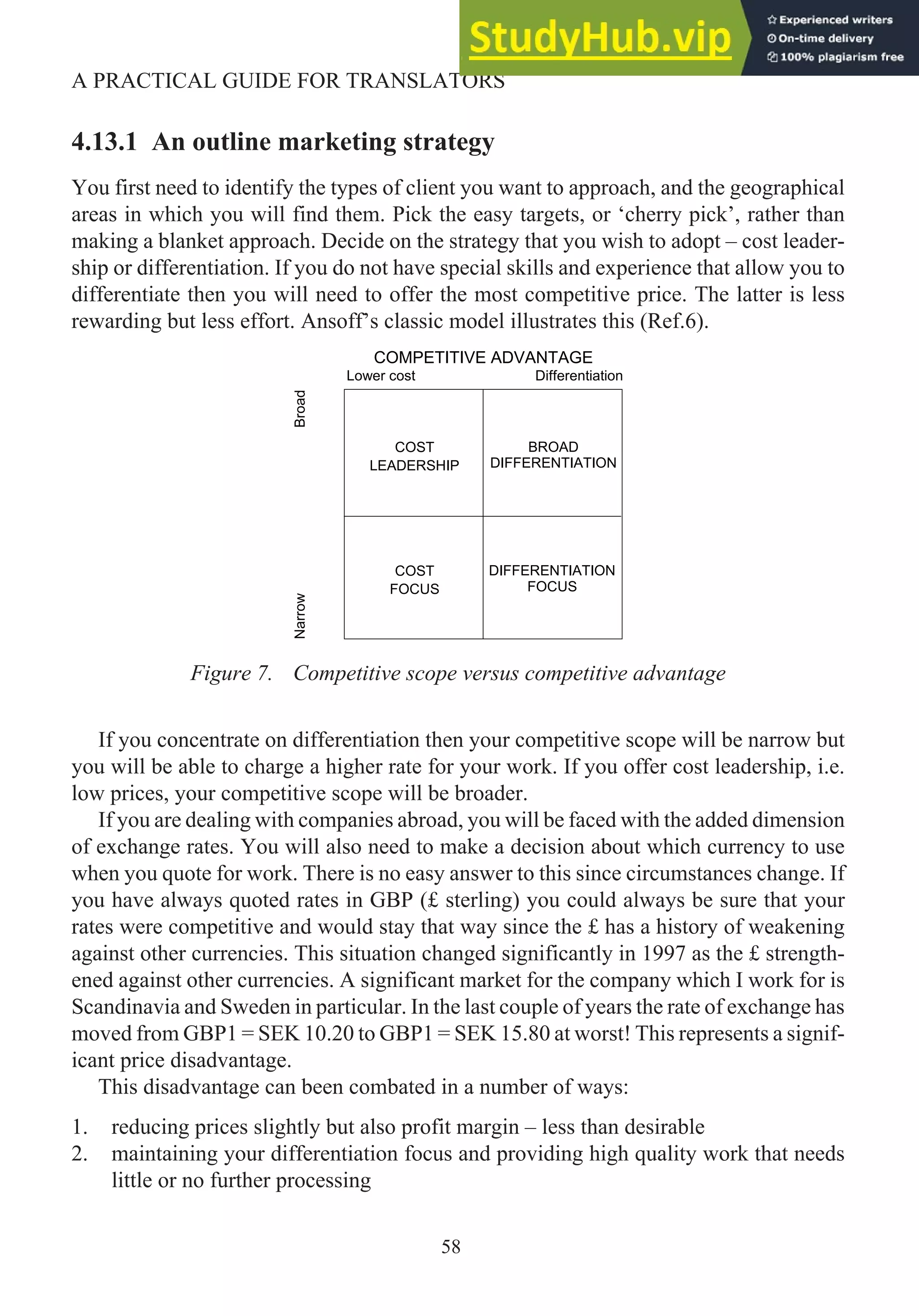 4.13.1 An outline marketing strategy
You first need to identify the types of client you want to approach, and the geographical
areas in which you will find them. Pick the easy targets, or ‘cherry pick’, rather than
making a blanket approach. Decide on the strategy that you wish to adopt – cost leader-
ship or differentiation. If you do not have special skills and experience that allow you to
differentiate then you will need to offer the most competitive price. The latter is less
rewarding but less effort. Ansoff’s classic model illustrates this (Ref.6).
Figure 7. Competitive scope versus competitive advantage
If you concentrate on differentiation then your competitive scope will be narrow but
you will be able to charge a higher rate for your work. If you offer cost leadership, i.e.
low prices, your competitive scope will be broader.
If you are dealing with companies abroad, you will be faced with the added dimension
of exchange rates. You will also need to make a decision about which currency to use
when you quote for work. There is no easy answer to this since circumstances change. If
you have always quoted rates in GBP (£ sterling) you could always be sure that your
rates were competitive and would stay that way since the £ has a history of weakening
against other currencies. This situation changed significantly in 1997 as the £ strength-
ened against other currencies. A significant market for the company which I work for is
Scandinavia and Sweden in particular. In the last couple of years the rate of exchange has
moved from GBP1 = SEK 10.20 to GBP1 = SEK 15.80 at worst! This represents a signif-
icant price disadvantage.
This disadvantage can been combated in a number of ways:
1. reducing prices slightly but also profit margin – less than desirable
2. maintaining your differentiation focus and providing high quality work that needs
little or no further processing
58
A PRACTICAL GUIDE FOR TRANSLATORS
COMPETITIVE ADVANTAGE
Lower cost Differentiation
Broad
COST
LEADERSHIP
BROAD
DIFFERENTIATION
DIFFERENTIATION
FOCUS
COST
FOCUS
Narrow
 