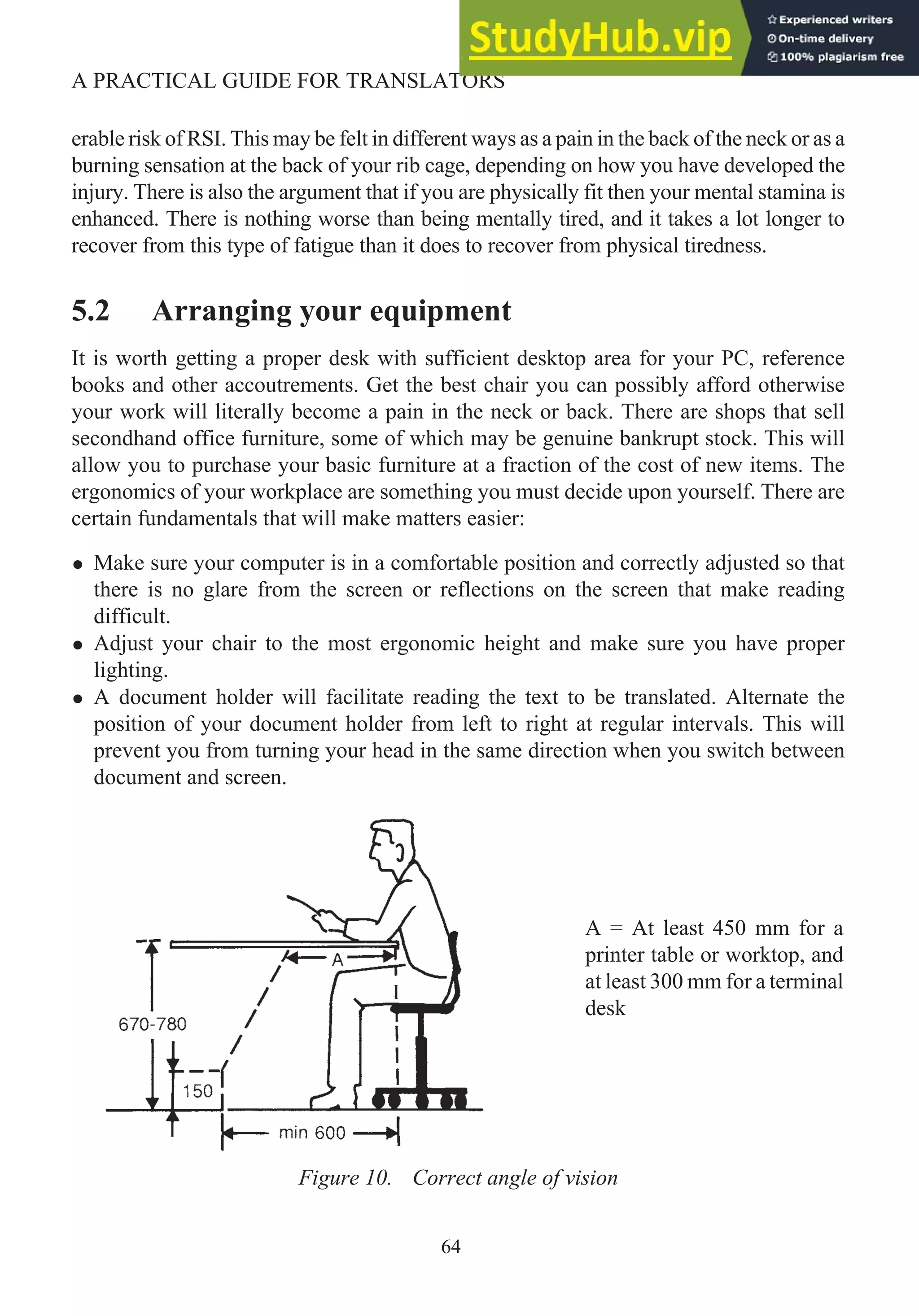 erable risk of RSI. This may be felt in different ways as a pain in the back of the neck or as a
burning sensation at the back of your rib cage, depending on how you have developed the
injury. There is also the argument that if you are physically fit then your mental stamina is
enhanced. There is nothing worse than being mentally tired, and it takes a lot longer to
recover from this type of fatigue than it does to recover from physical tiredness.
5.2 Arranging your equipment
It is worth getting a proper desk with sufficient desktop area for your PC, reference
books and other accoutrements. Get the best chair you can possibly afford otherwise
your work will literally become a pain in the neck or back. There are shops that sell
secondhand office furniture, some of which may be genuine bankrupt stock. This will
allow you to purchase your basic furniture at a fraction of the cost of new items. The
ergonomics of your workplace are something you must decide upon yourself. There are
certain fundamentals that will make matters easier:
• Make sure your computer is in a comfortable position and correctly adjusted so that
there is no glare from the screen or reflections on the screen that make reading
difficult.
• Adjust your chair to the most ergonomic height and make sure you have proper
lighting.
• A document holder will facilitate reading the text to be translated. Alternate the
position of your document holder from left to right at regular intervals. This will
prevent you from turning your head in the same direction when you switch between
document and screen.
64
A PRACTICAL GUIDE FOR TRANSLATORS
Figure 10. Correct angle of vision
A = At least 450 mm for a
printer table or worktop, and
at least 300 mm for a terminal
desk
 