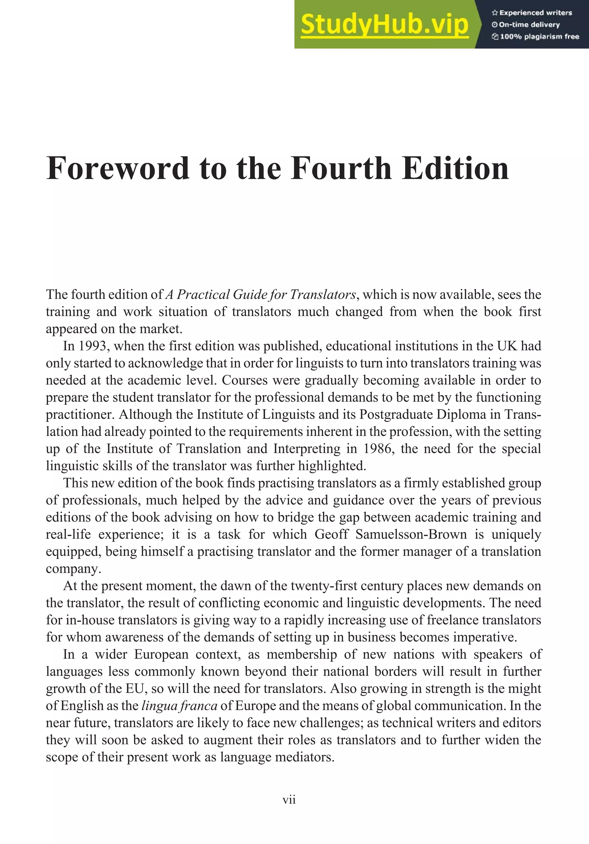 Foreword to the Fourth Edition
The fourth edition of A Practical Guide for Translators, which is now available, sees the
training and work situation of translators much changed from when the book first
appeared on the market.
In 1993, when the first edition was published, educational institutions in the UK had
only started to acknowledge that in order for linguists to turn into translators training was
needed at the academic level. Courses were gradually becoming available in order to
prepare the student translator for the professional demands to be met by the functioning
practitioner. Although the Institute of Linguists and its Postgraduate Diploma in Trans-
lation had already pointed to the requirements inherent in the profession, with the setting
up of the Institute of Translation and Interpreting in 1986, the need for the special
linguistic skills of the translator was further highlighted.
This new edition of the book finds practising translators as a firmly established group
of professionals, much helped by the advice and guidance over the years of previous
editions of the book advising on how to bridge the gap between academic training and
real-life experience; it is a task for which Geoff Samuelsson-Brown is uniquely
equipped, being himself a practising translator and the former manager of a translation
company.
At the present moment, the dawn of the twenty-first century places new demands on
the translator, the result of conflicting economic and linguistic developments. The need
for in-house translators is giving way to a rapidly increasing use of freelance translators
for whom awareness of the demands of setting up in business becomes imperative.
In a wider European context, as membership of new nations with speakers of
languages less commonly known beyond their national borders will result in further
growth of the EU, so will the need for translators. Also growing in strength is the might
of English as the lingua franca of Europe and the means of global communication. In the
near future, translators are likely to face new challenges; as technical writers and editors
they will soon be asked to augment their roles as translators and to further widen the
scope of their present work as language mediators.
vii
 