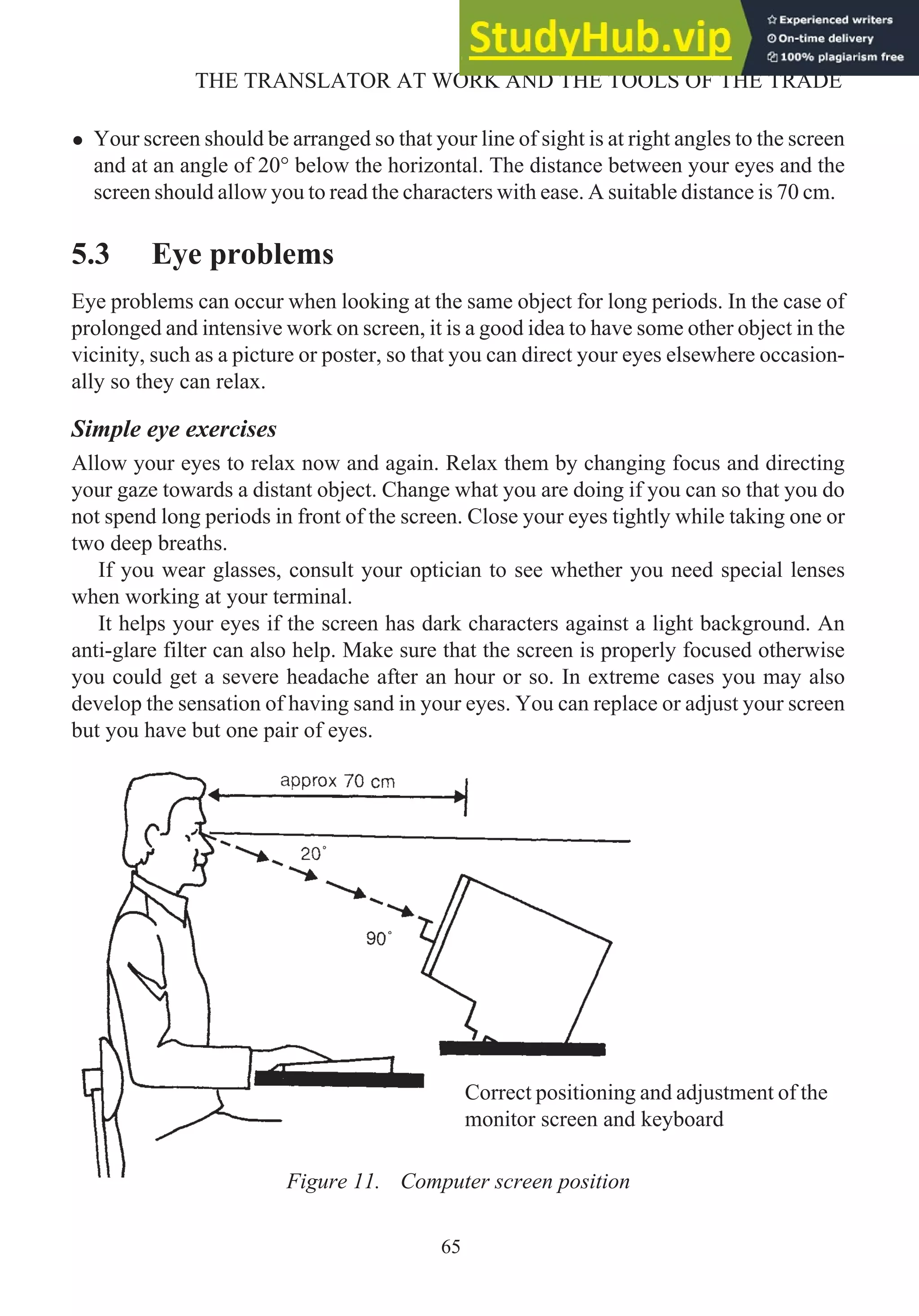 • Your screen should be arranged so that your line of sight is at right angles to the screen
and at an angle of 20° below the horizontal. The distance between your eyes and the
screen should allow you to read the characters with ease. A suitable distance is 70 cm.
5.3 Eye problems
Eye problems can occur when looking at the same object for long periods. In the case of
prolonged and intensive work on screen, it is a good idea to have some other object in the
vicinity, such as a picture or poster, so that you can direct your eyes elsewhere occasion-
ally so they can relax.
Simple eye exercises
Allow your eyes to relax now and again. Relax them by changing focus and directing
your gaze towards a distant object. Change what you are doing if you can so that you do
not spend long periods in front of the screen. Close your eyes tightly while taking one or
two deep breaths.
If you wear glasses, consult your optician to see whether you need special lenses
when working at your terminal.
It helps your eyes if the screen has dark characters against a light background. An
anti-glare filter can also help. Make sure that the screen is properly focused otherwise
you could get a severe headache after an hour or so. In extreme cases you may also
develop the sensation of having sand in your eyes. You can replace or adjust your screen
but you have but one pair of eyes.
65
THE TRANSLATOR AT WORK AND THE TOOLS OF THE TRADE
Figure 11. Computer screen position
Correct positioning and adjustment of the
monitor screen and keyboard
 