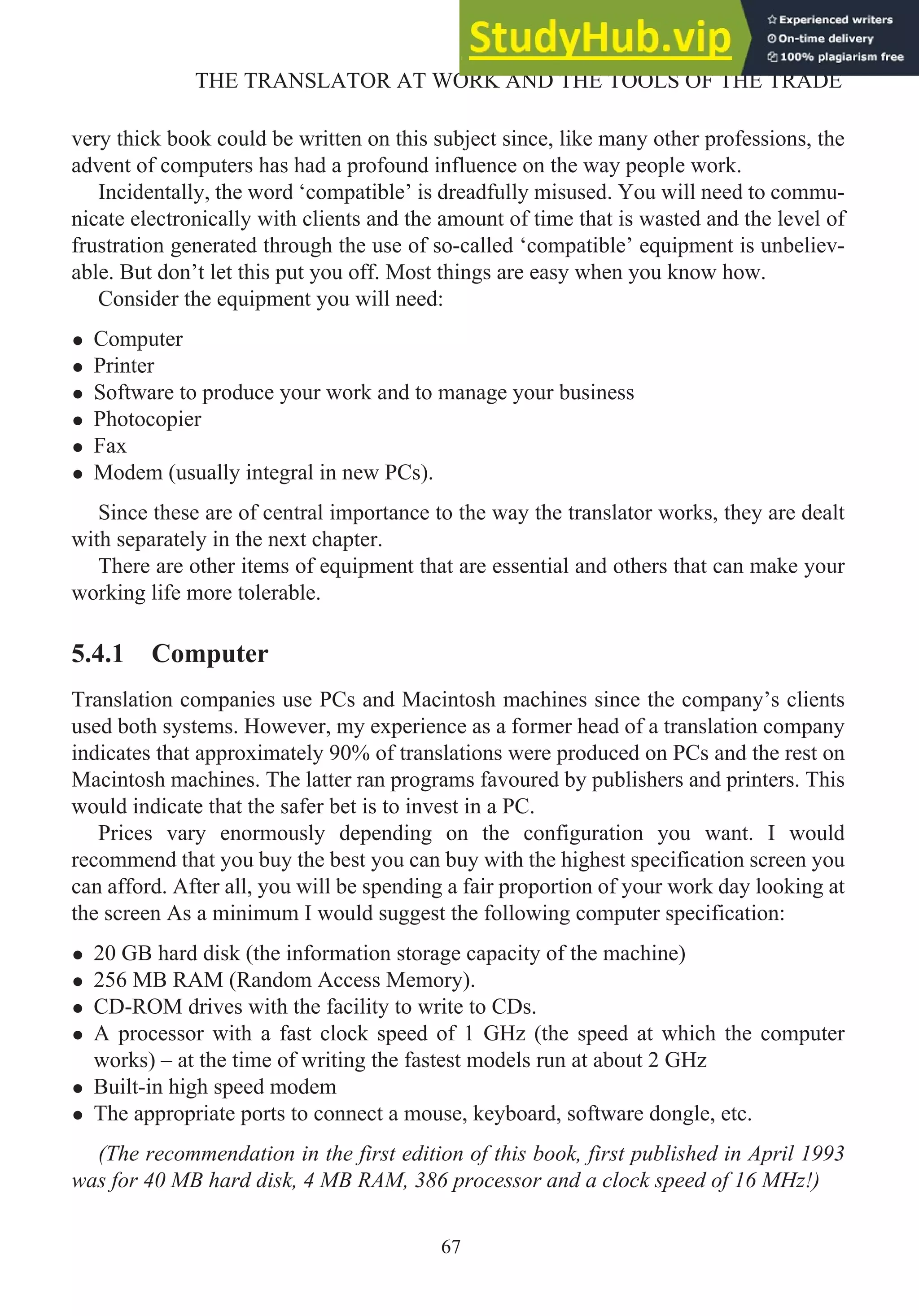 very thick book could be written on this subject since, like many other professions, the
advent of computers has had a profound influence on the way people work.
Incidentally, the word ‘compatible’ is dreadfully misused. You will need to commu-
nicate electronically with clients and the amount of time that is wasted and the level of
frustration generated through the use of so-called ‘compatible’ equipment is unbeliev-
able. But don’t let this put you off. Most things are easy when you know how.
Consider the equipment you will need:
• Computer
• Printer
• Software to produce your work and to manage your business
• Photocopier
• Fax
• Modem (usually integral in new PCs).
Since these are of central importance to the way the translator works, they are dealt
with separately in the next chapter.
There are other items of equipment that are essential and others that can make your
working life more tolerable.
5.4.1 Computer
Translation companies use PCs and Macintosh machines since the company’s clients
used both systems. However, my experience as a former head of a translation company
indicates that approximately 90% of translations were produced on PCs and the rest on
Macintosh machines. The latter ran programs favoured by publishers and printers. This
would indicate that the safer bet is to invest in a PC.
Prices vary enormously depending on the configuration you want. I would
recommend that you buy the best you can buy with the highest specification screen you
can afford. After all, you will be spending a fair proportion of your work day looking at
the screen As a minimum I would suggest the following computer specification:
• 20 GB hard disk (the information storage capacity of the machine)
• 256 MB RAM (Random Access Memory).
• CD-ROM drives with the facility to write to CDs.
• A processor with a fast clock speed of 1 GHz (the speed at which the computer
works) – at the time of writing the fastest models run at about 2 GHz
• Built-in high speed modem
• The appropriate ports to connect a mouse, keyboard, software dongle, etc.
(The recommendation in the first edition of this book, first published in April 1993
was for 40 MB hard disk, 4 MB RAM, 386 processor and a clock speed of 16 MHz!)
67
THE TRANSLATOR AT WORK AND THE TOOLS OF THE TRADE
 