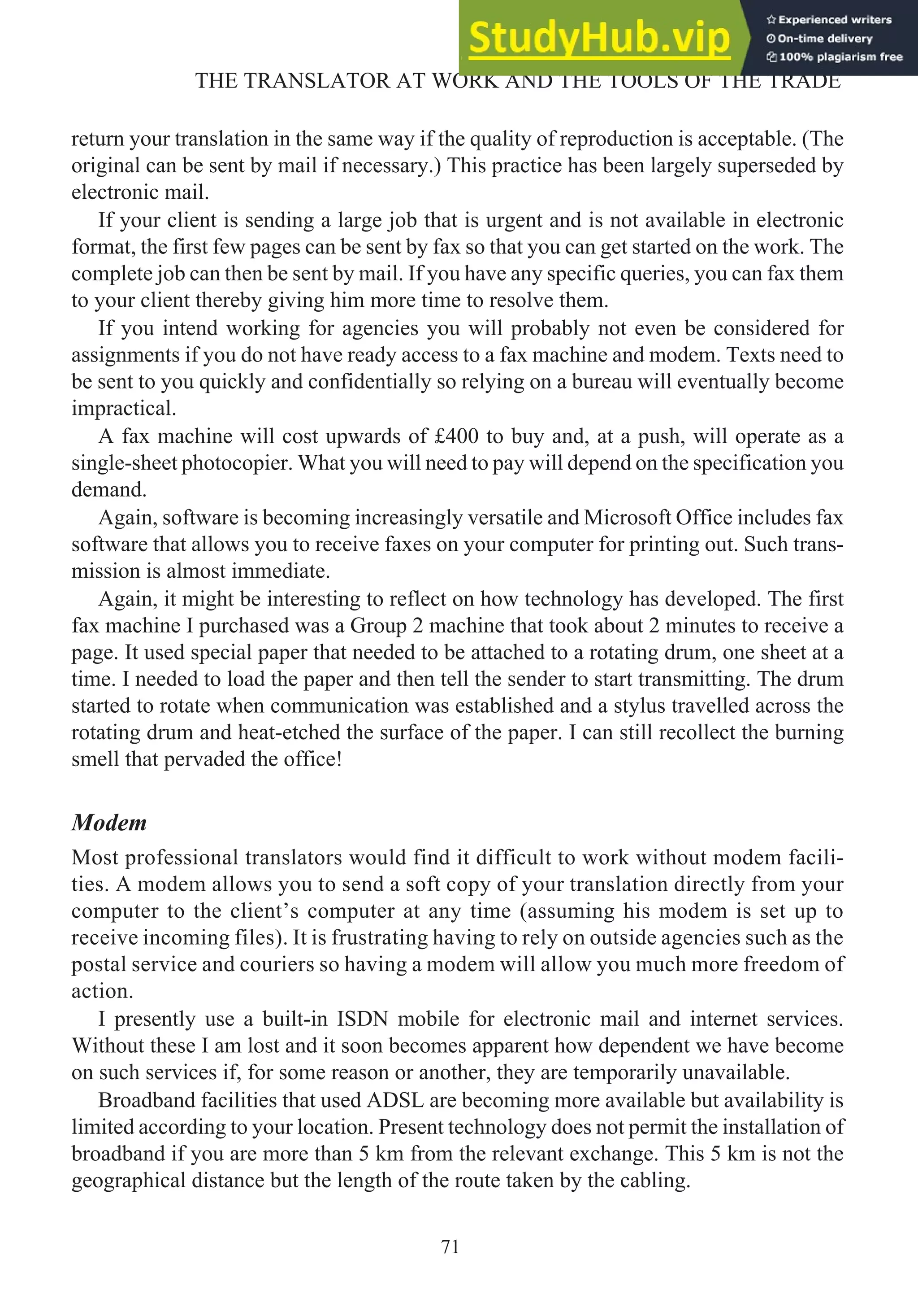 return your translation in the same way if the quality of reproduction is acceptable. (The
original can be sent by mail if necessary.) This practice has been largely superseded by
electronic mail.
If your client is sending a large job that is urgent and is not available in electronic
format, the first few pages can be sent by fax so that you can get started on the work. The
complete job can then be sent by mail. If you have any specific queries, you can fax them
to your client thereby giving him more time to resolve them.
If you intend working for agencies you will probably not even be considered for
assignments if you do not have ready access to a fax machine and modem. Texts need to
be sent to you quickly and confidentially so relying on a bureau will eventually become
impractical.
A fax machine will cost upwards of £400 to buy and, at a push, will operate as a
single-sheet photocopier. What you will need to pay will depend on the specification you
demand.
Again, software is becoming increasingly versatile and Microsoft Office includes fax
software that allows you to receive faxes on your computer for printing out. Such trans-
mission is almost immediate.
Again, it might be interesting to reflect on how technology has developed. The first
fax machine I purchased was a Group 2 machine that took about 2 minutes to receive a
page. It used special paper that needed to be attached to a rotating drum, one sheet at a
time. I needed to load the paper and then tell the sender to start transmitting. The drum
started to rotate when communication was established and a stylus travelled across the
rotating drum and heat-etched the surface of the paper. I can still recollect the burning
smell that pervaded the office!
Modem
Most professional translators would find it difficult to work without modem facili-
ties. A modem allows you to send a soft copy of your translation directly from your
computer to the client’s computer at any time (assuming his modem is set up to
receive incoming files). It is frustrating having to rely on outside agencies such as the
postal service and couriers so having a modem will allow you much more freedom of
action.
I presently use a built-in ISDN mobile for electronic mail and internet services.
Without these I am lost and it soon becomes apparent how dependent we have become
on such services if, for some reason or another, they are temporarily unavailable.
Broadband facilities that used ADSL are becoming more available but availability is
limited according to your location. Present technology does not permit the installation of
broadband if you are more than 5 km from the relevant exchange. This 5 km is not the
geographical distance but the length of the route taken by the cabling.
71
THE TRANSLATOR AT WORK AND THE TOOLS OF THE TRADE
 