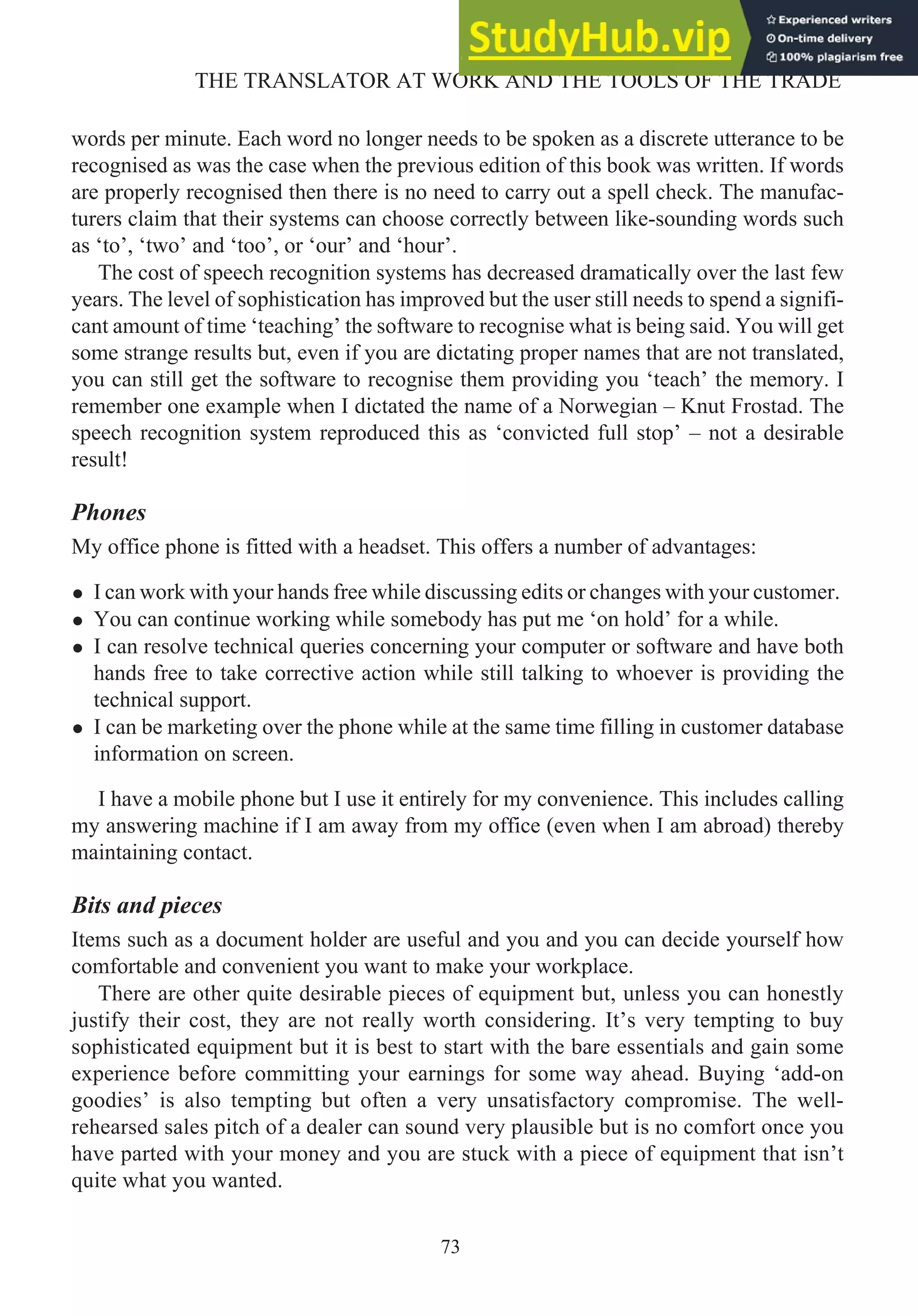words per minute. Each word no longer needs to be spoken as a discrete utterance to be
recognised as was the case when the previous edition of this book was written. If words
are properly recognised then there is no need to carry out a spell check. The manufac-
turers claim that their systems can choose correctly between like-sounding words such
as ‘to’, ‘two’ and ‘too’, or ‘our’ and ‘hour’.
The cost of speech recognition systems has decreased dramatically over the last few
years. The level of sophistication has improved but the user still needs to spend a signifi-
cant amount of time ‘teaching’ the software to recognise what is being said. You will get
some strange results but, even if you are dictating proper names that are not translated,
you can still get the software to recognise them providing you ‘teach’ the memory. I
remember one example when I dictated the name of a Norwegian – Knut Frostad. The
speech recognition system reproduced this as ‘convicted full stop’ – not a desirable
result!
Phones
My office phone is fitted with a headset. This offers a number of advantages:
• I can work with your hands free while discussing edits or changes with your customer.
• You can continue working while somebody has put me ‘on hold’ for a while.
• I can resolve technical queries concerning your computer or software and have both
hands free to take corrective action while still talking to whoever is providing the
technical support.
• I can be marketing over the phone while at the same time filling in customer database
information on screen.
I have a mobile phone but I use it entirely for my convenience. This includes calling
my answering machine if I am away from my office (even when I am abroad) thereby
maintaining contact.
Bits and pieces
Items such as a document holder are useful and you and you can decide yourself how
comfortable and convenient you want to make your workplace.
There are other quite desirable pieces of equipment but, unless you can honestly
justify their cost, they are not really worth considering. It’s very tempting to buy
sophisticated equipment but it is best to start with the bare essentials and gain some
experience before committing your earnings for some way ahead. Buying ‘add-on
goodies’ is also tempting but often a very unsatisfactory compromise. The well-
rehearsed sales pitch of a dealer can sound very plausible but is no comfort once you
have parted with your money and you are stuck with a piece of equipment that isn’t
quite what you wanted.
73
THE TRANSLATOR AT WORK AND THE TOOLS OF THE TRADE
 
