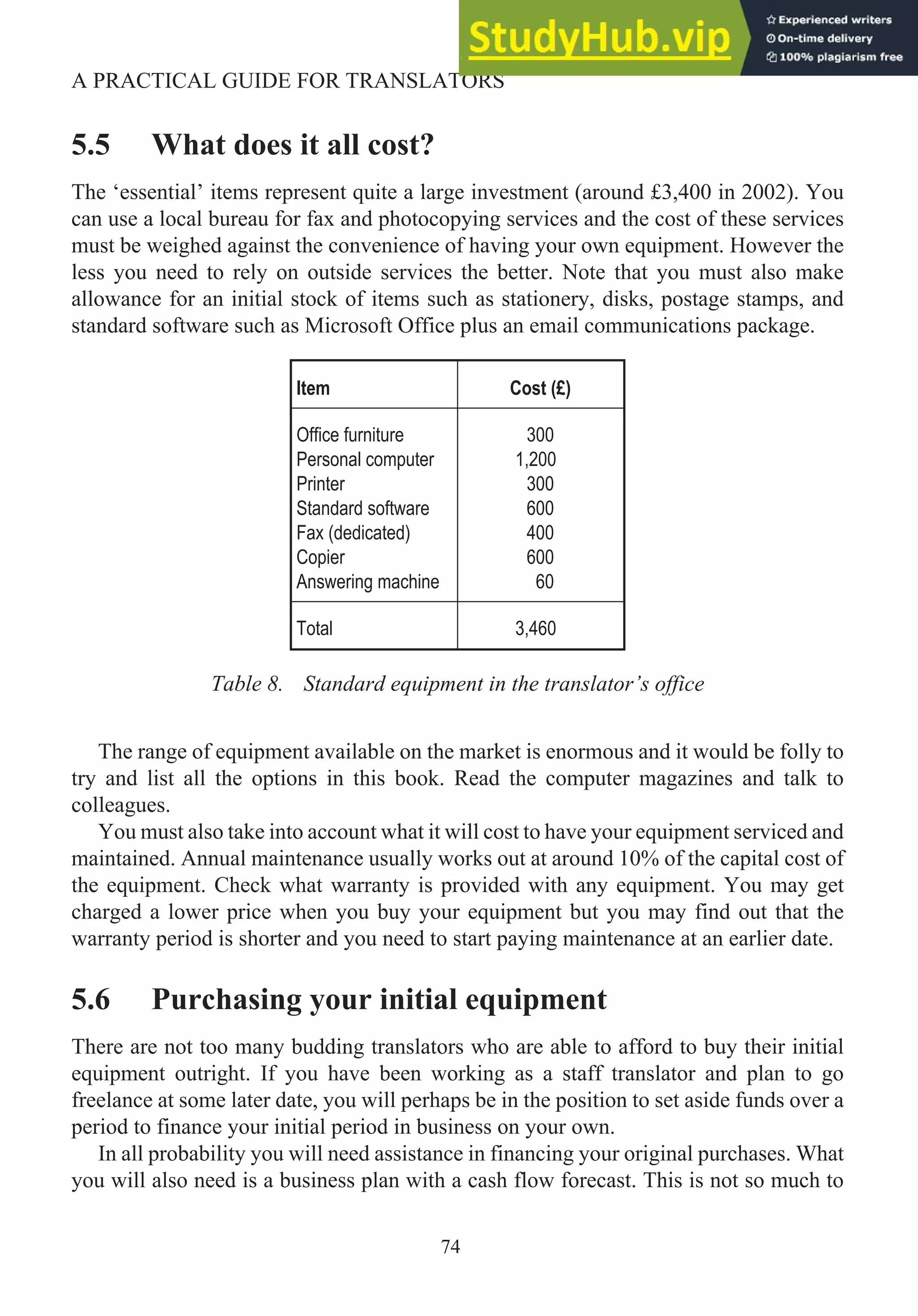 5.5 What does it all cost?
The ‘essential’ items represent quite a large investment (around £3,400 in 2002). You
can use a local bureau for fax and photocopying services and the cost of these services
must be weighed against the convenience of having your own equipment. However the
less you need to rely on outside services the better. Note that you must also make
allowance for an initial stock of items such as stationery, disks, postage stamps, and
standard software such as Microsoft Office plus an email communications package.
Item Cost (£)
Office furniture
Personal computer
Printer
Standard software
Fax (dedicated)
Copier
Answering machine
300
1,200
300
600
400
600
60
Total 3,460
Table 8. Standard equipment in the translator’s office
The range of equipment available on the market is enormous and it would be folly to
try and list all the options in this book. Read the computer magazines and talk to
colleagues.
You must also take into account what it will cost to have your equipment serviced and
maintained. Annual maintenance usually works out at around 10% of the capital cost of
the equipment. Check what warranty is provided with any equipment. You may get
charged a lower price when you buy your equipment but you may find out that the
warranty period is shorter and you need to start paying maintenance at an earlier date.
5.6 Purchasing your initial equipment
There are not too many budding translators who are able to afford to buy their initial
equipment outright. If you have been working as a staff translator and plan to go
freelance at some later date, you will perhaps be in the position to set aside funds over a
period to finance your initial period in business on your own.
In all probability you will need assistance in financing your original purchases. What
you will also need is a business plan with a cash flow forecast. This is not so much to
74
A PRACTICAL GUIDE FOR TRANSLATORS
 