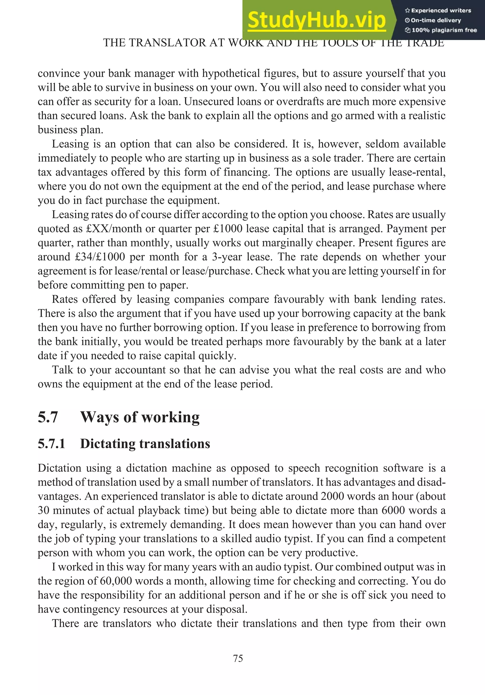 convince your bank manager with hypothetical figures, but to assure yourself that you
will be able to survive in business on your own. You will also need to consider what you
can offer as security for a loan. Unsecured loans or overdrafts are much more expensive
than secured loans. Ask the bank to explain all the options and go armed with a realistic
business plan.
Leasing is an option that can also be considered. It is, however, seldom available
immediately to people who are starting up in business as a sole trader. There are certain
tax advantages offered by this form of financing. The options are usually lease-rental,
where you do not own the equipment at the end of the period, and lease purchase where
you do in fact purchase the equipment.
Leasing rates do of course differ according to the option you choose. Rates are usually
quoted as £XX/month or quarter per £1000 lease capital that is arranged. Payment per
quarter, rather than monthly, usually works out marginally cheaper. Present figures are
around £34/£1000 per month for a 3-year lease. The rate depends on whether your
agreement is for lease/rental or lease/purchase. Check what you are letting yourself in for
before committing pen to paper.
Rates offered by leasing companies compare favourably with bank lending rates.
There is also the argument that if you have used up your borrowing capacity at the bank
then you have no further borrowing option. If you lease in preference to borrowing from
the bank initially, you would be treated perhaps more favourably by the bank at a later
date if you needed to raise capital quickly.
Talk to your accountant so that he can advise you what the real costs are and who
owns the equipment at the end of the lease period.
5.7 Ways of working
5.7.1 Dictating translations
Dictation using a dictation machine as opposed to speech recognition software is a
method of translation used by a small number of translators. It has advantages and disad-
vantages. An experienced translator is able to dictate around 2000 words an hour (about
30 minutes of actual playback time) but being able to dictate more than 6000 words a
day, regularly, is extremely demanding. It does mean however than you can hand over
the job of typing your translations to a skilled audio typist. If you can find a competent
person with whom you can work, the option can be very productive.
I worked in this way for many years with an audio typist. Our combined output was in
the region of 60,000 words a month, allowing time for checking and correcting. You do
have the responsibility for an additional person and if he or she is off sick you need to
have contingency resources at your disposal.
There are translators who dictate their translations and then type from their own
75
THE TRANSLATOR AT WORK AND THE TOOLS OF THE TRADE
 