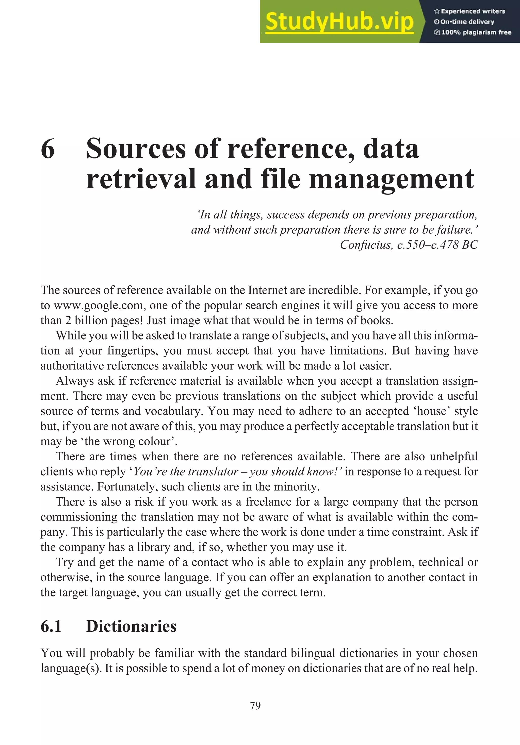 6 Sources of reference, data
retrieval and file management
‘In all things, success depends on previous preparation,
and without such preparation there is sure to be failure.’
Confucius, c.550–c.478 BC
The sources of reference available on the Internet are incredible. For example, if you go
to www.google.com, one of the popular search engines it will give you access to more
than 2 billion pages! Just image what that would be in terms of books.
While you will be asked to translate a range of subjects, and you have all this informa-
tion at your fingertips, you must accept that you have limitations. But having have
authoritative references available your work will be made a lot easier.
Always ask if reference material is available when you accept a translation assign-
ment. There may even be previous translations on the subject which provide a useful
source of terms and vocabulary. You may need to adhere to an accepted ‘house’ style
but, if you are not aware of this, you may produce a perfectly acceptable translation but it
may be ‘the wrong colour’.
There are times when there are no references available. There are also unhelpful
clients who reply ‘You’re the translator – you should know!’ in response to a request for
assistance. Fortunately, such clients are in the minority.
There is also a risk if you work as a freelance for a large company that the person
commissioning the translation may not be aware of what is available within the com-
pany. This is particularly the case where the work is done under a time constraint. Ask if
the company has a library and, if so, whether you may use it.
Try and get the name of a contact who is able to explain any problem, technical or
otherwise, in the source language. If you can offer an explanation to another contact in
the target language, you can usually get the correct term.
6.1 Dictionaries
You will probably be familiar with the standard bilingual dictionaries in your chosen
language(s). It is possible to spend a lot of money on dictionaries that are of no real help.
79
 