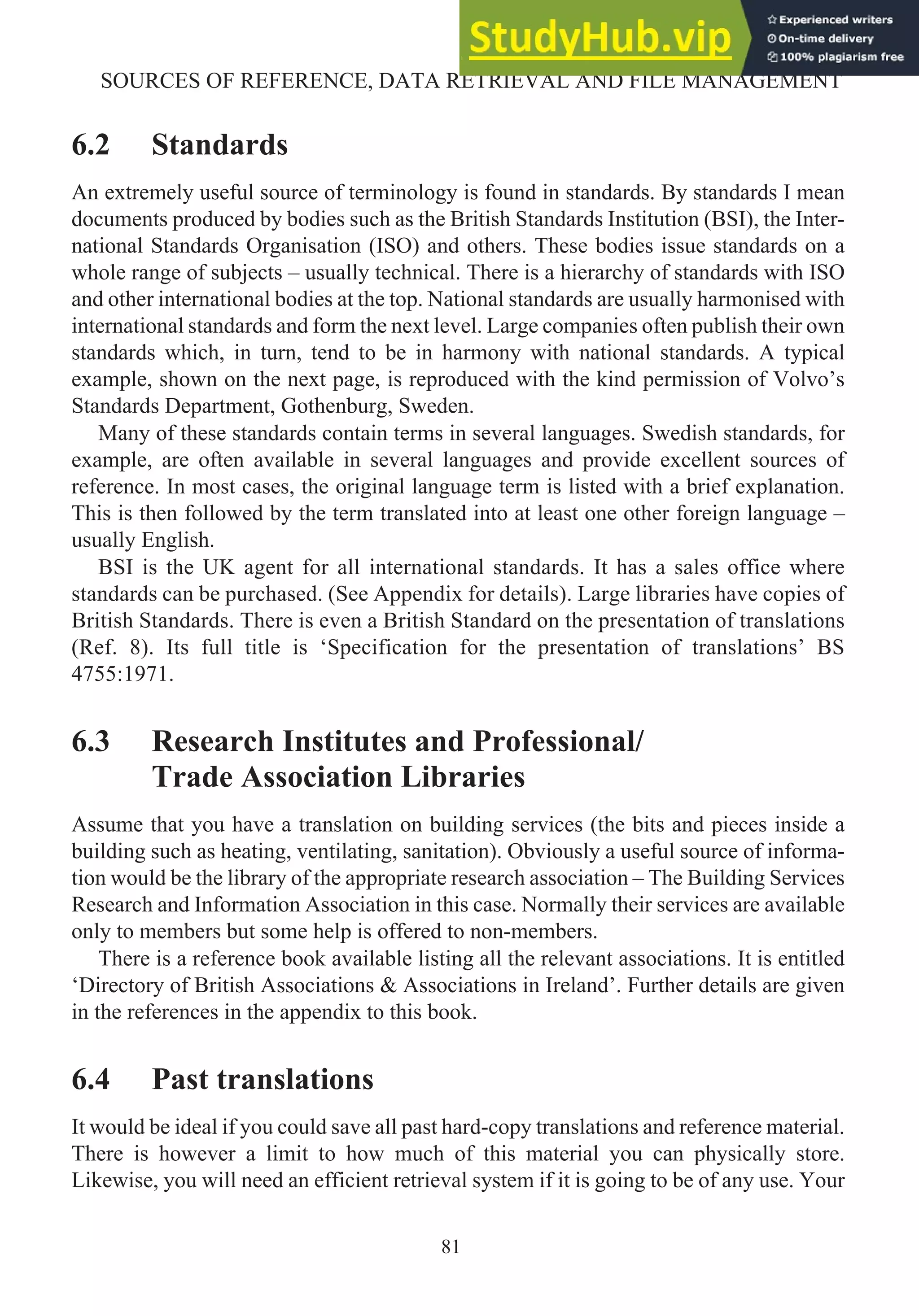 6.2 Standards
An extremely useful source of terminology is found in standards. By standards I mean
documents produced by bodies such as the British Standards Institution (BSI), the Inter-
national Standards Organisation (ISO) and others. These bodies issue standards on a
whole range of subjects – usually technical. There is a hierarchy of standards with ISO
and other international bodies at the top. National standards are usually harmonised with
international standards and form the next level. Large companies often publish their own
standards which, in turn, tend to be in harmony with national standards. A typical
example, shown on the next page, is reproduced with the kind permission of Volvo’s
Standards Department, Gothenburg, Sweden.
Many of these standards contain terms in several languages. Swedish standards, for
example, are often available in several languages and provide excellent sources of
reference. In most cases, the original language term is listed with a brief explanation.
This is then followed by the term translated into at least one other foreign language –
usually English.
BSI is the UK agent for all international standards. It has a sales office where
standards can be purchased. (See Appendix for details). Large libraries have copies of
British Standards. There is even a British Standard on the presentation of translations
(Ref. 8). Its full title is ‘Specification for the presentation of translations’ BS
4755:1971.
6.3 Research Institutes and Professional/
Trade Association Libraries
Assume that you have a translation on building services (the bits and pieces inside a
building such as heating, ventilating, sanitation). Obviously a useful source of informa-
tion would be the library of the appropriate research association – The Building Services
Research and Information Association in this case. Normally their services are available
only to members but some help is offered to non-members.
There is a reference book available listing all the relevant associations. It is entitled
‘Directory of British Associations & Associations in Ireland’. Further details are given
in the references in the appendix to this book.
6.4 Past translations
It would be ideal if you could save all past hard-copy translations and reference material.
There is however a limit to how much of this material you can physically store.
Likewise, you will need an efficient retrieval system if it is going to be of any use. Your
81
SOURCES OF REFERENCE, DATA RETRIEVAL AND FILE MANAGEMENT
 
