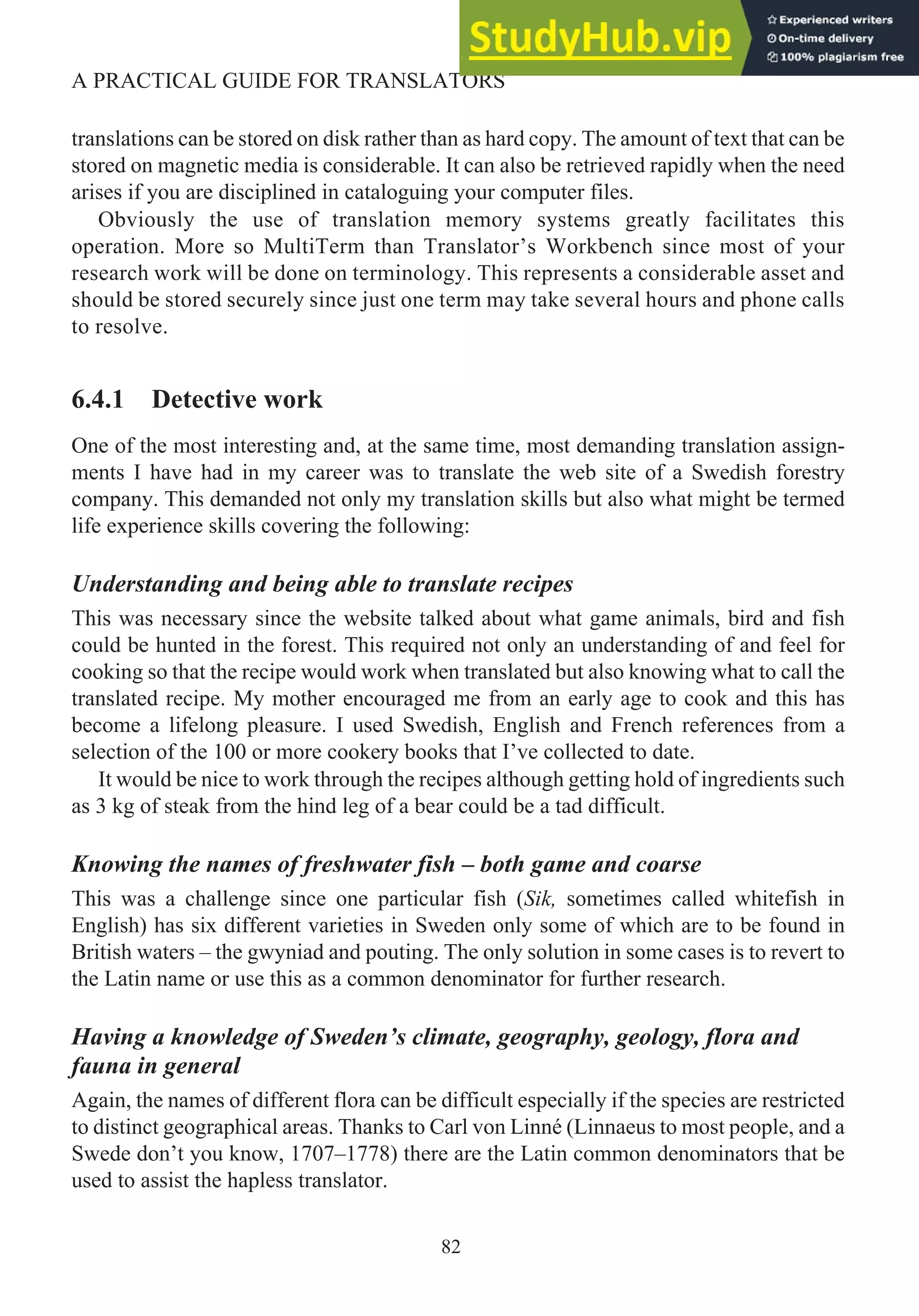 translations can be stored on disk rather than as hard copy. The amount of text that can be
stored on magnetic media is considerable. It can also be retrieved rapidly when the need
arises if you are disciplined in cataloguing your computer files.
Obviously the use of translation memory systems greatly facilitates this
operation. More so MultiTerm than Translator’s Workbench since most of your
research work will be done on terminology. This represents a considerable asset and
should be stored securely since just one term may take several hours and phone calls
to resolve.
6.4.1 Detective work
One of the most interesting and, at the same time, most demanding translation assign-
ments I have had in my career was to translate the web site of a Swedish forestry
company. This demanded not only my translation skills but also what might be termed
life experience skills covering the following:
Understanding and being able to translate recipes
This was necessary since the website talked about what game animals, bird and fish
could be hunted in the forest. This required not only an understanding of and feel for
cooking so that the recipe would work when translated but also knowing what to call the
translated recipe. My mother encouraged me from an early age to cook and this has
become a lifelong pleasure. I used Swedish, English and French references from a
selection of the 100 or more cookery books that I’ve collected to date.
It would be nice to work through the recipes although getting hold of ingredients such
as 3 kg of steak from the hind leg of a bear could be a tad difficult.
Knowing the names of freshwater fish – both game and coarse
This was a challenge since one particular fish (Sik, sometimes called whitefish in
English) has six different varieties in Sweden only some of which are to be found in
British waters – the gwyniad and pouting. The only solution in some cases is to revert to
the Latin name or use this as a common denominator for further research.
Having a knowledge of Sweden’s climate, geography, geology, flora and
fauna in general
Again, the names of different flora can be difficult especially if the species are restricted
to distinct geographical areas. Thanks to Carl von Linné (Linnaeus to most people, and a
Swede don’t you know, 1707–1778) there are the Latin common denominators that be
used to assist the hapless translator.
82
A PRACTICAL GUIDE FOR TRANSLATORS
 