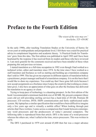 Preface to the Fourth Edition
‘The wisest of the wise may err.’
Aeschylus, 525–456 BC
In the early 1990s, after teaching Translation Studies at the University of Surrey for
seven years at undergraduate and postgraduate level, I felt there was a need for practical
advice to complement linguistics and academic theory. ‘A Practical Guide for Transla-
tors’ grew from this idea. The first edition was published in April 1993 and I have been
heartened by the response it has received from its readers and those who have reviewed
it. I am most grateful for the comments received and have been mindful of these when
preparing this and previous revisions.
I started translation as a full-time occupation in 1982 even though I had worked as a
technical writer, editor and translator since 1974. In the time since I have worked as a
staff translator and freelance as well as starting and building up a translation company
that I sold in 1999. This has given me exposure to different aspects of translation both as
a practitioner, project manager and head of a translation company. It is on this basis that I
would like to share my experience. You could say that I have gone full circle because I
now accept assignments as a freelance since I enjoy the creativity that working as a trans-
lator gives. I also have an appreciation of what goes on after the freelance has delivered
his translation to an agency or client.
Trying to keep pace of technology is a daunting prospect. In the first edition of the
book I recommended a minimum hard disk size of 40 MB. My present computer (three
years old yet still providing sterling service) has a hard disk of 20 GB, Pentium III
processor, CD rewriter, DVD, ISDN communication and fairly sophisticated audio
system. My laptop has a similar specification that would have been difficult to imagine
only a few years ago and is virtually a mobile office! When looking through past
articles that I have written, I came across a comparison that I made between contempo-
rary word processors and the predecessors of today’s personal computers. The
following table is reproduced from that article. DFE is the name of a word processor
whereas the others are, what I called at the time, micro processors. This was written in
1979.
The DFE I purchased in 1979 cost around £5,400 then but was a major advance
ix
 