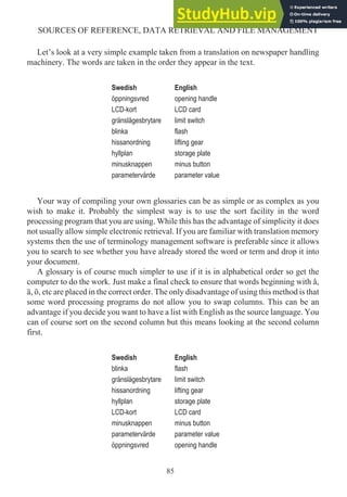 Let’s look at a very simple example taken from a translation on newspaper handling
machinery. The words are taken in the order they appear in the text.
Swedish English
öppningsvred opening handle
LCD-kort LCD card
gränslägesbrytare limit switch
blinka flash
hissanordning lifting gear
hyllplan storage plate
minusknappen minus button
parametervärde parameter value
Your way of compiling your own glossaries can be as simple or as complex as you
wish to make it. Probably the simplest way is to use the sort facility in the word
processing program that you are using. While this has the advantage of simplicity it does
not usually allow simple electronic retrieval. If you are familiar with translation memory
systems then the use of terminology management software is preferable since it allows
you to search to see whether you have already stored the word or term and drop it into
your document.
A glossary is of course much simpler to use if it is in alphabetical order so get the
computer to do the work. Just make a final check to ensure that words beginning with å,
ä, ö, etc are placed in the correct order. The only disadvantage of using this method is that
some word processing programs do not allow you to swap columns. This can be an
advantage if you decide you want to have a list with English as the source language. You
can of course sort on the second column but this means looking at the second column
first.
Swedish English
blinka flash
gränslägesbrytare limit switch
hissanordning lifting gear
hyllplan storage plate
LCD-kort LCD card
minusknappen minus button
parametervärde parameter value
öppningsvred opening handle
85
SOURCES OF REFERENCE, DATA RETRIEVAL AND FILE MANAGEMENT
 