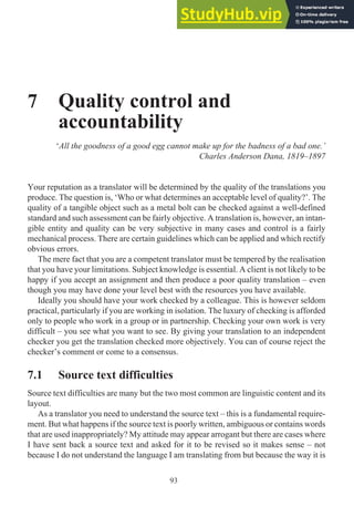 7 Quality control and
accountability
‘All the goodness of a good egg cannot make up for the badness of a bad one.’
Charles Anderson Dana, 1819–1897
Your reputation as a translator will be determined by the quality of the translations you
produce. The question is, ‘Who or what determines an acceptable level of quality?’. The
quality of a tangible object such as a metal bolt can be checked against a well-defined
standard and such assessment can be fairly objective. A translation is, however, an intan-
gible entity and quality can be very subjective in many cases and control is a fairly
mechanical process. There are certain guidelines which can be applied and which rectify
obvious errors.
The mere fact that you are a competent translator must be tempered by the realisation
that you have your limitations. Subject knowledge is essential. A client is not likely to be
happy if you accept an assignment and then produce a poor quality translation – even
though you may have done your level best with the resources you have available.
Ideally you should have your work checked by a colleague. This is however seldom
practical, particularly if you are working in isolation. The luxury of checking is afforded
only to people who work in a group or in partnership. Checking your own work is very
difficult – you see what you want to see. By giving your translation to an independent
checker you get the translation checked more objectively. You can of course reject the
checker’s comment or come to a consensus.
7.1 Source text difficulties
Source text difficulties are many but the two most common are linguistic content and its
layout.
As a translator you need to understand the source text – this is a fundamental require-
ment. But what happens if the source text is poorly written, ambiguous or contains words
that are used inappropriately? My attitude may appear arrogant but there are cases where
I have sent back a source text and asked for it to be revised so it makes sense – not
because I do not understand the language I am translating from but because the way it is
93
 