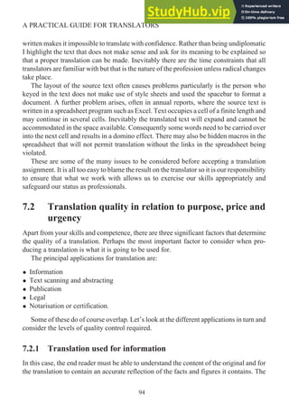 written makes it impossible to translate with confidence. Rather than being undiplomatic
I highlight the text that does not make sense and ask for its meaning to be explained so
that a proper translation can be made. Inevitably there are the time constraints that all
translators are familiar with but that is the nature of the profession unless radical changes
take place.
The layout of the source text often causes problems particularly is the person who
keyed in the text does not make use of style sheets and used the spacebar to format a
document. A further problem arises, often in annual reports, where the source text is
written in a spreadsheet program such as Excel. Text occupies a cell of a finite length and
may continue in several cells. Inevitably the translated text will expand and cannot be
accommodated in the space available. Consequently some words need to be carried over
into the next cell and results in a domino effect. There may also be hidden macros in the
spreadsheet that will not permit translation without the links in the spreadsheet being
violated.
These are some of the many issues to be considered before accepting a translation
assignment. It is all too easy to blame the result on the translator so it is our responsibility
to ensure that what we work with allows us to exercise our skills appropriately and
safeguard our status as professionals.
7.2 Translation quality in relation to purpose, price and
urgency
Apart from your skills and competence, there are three significant factors that determine
the quality of a translation. Perhaps the most important factor to consider when pro-
ducing a translation is what it is going to be used for.
The principal applications for translation are:
• Information
• Text scanning and abstracting
• Publication
• Legal
• Notarisation or certification.
Some of these do of course overlap. Let’s look at the different applications in turn and
consider the levels of quality control required.
7.2.1 Translation used for information
In this case, the end reader must be able to understand the content of the original and for
the translation to contain an accurate reflection of the facts and figures it contains. The
94
A PRACTICAL GUIDE FOR TRANSLATORS
 