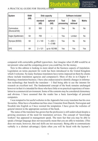 compared with correctable golfball typewriters. Just imagine what £5,400 would be at
net present value and the computing power you could buy for the money.
New to this edition is looking in more detail at the business aspects of translation.
Legislation on terms payment for work has been introduced in the United Kingdom
which I welcome. So many freelance translators have terms imposed on them by clients
(these include translation agencies and companies!). More of this in in Chapter 4 –
Running a translation business. I have also endeavoured to identify changes in informa-
tion technology that benefit the translator – I find being able to use the internet for
research an excellent tool. The fundamental concept of the book remains unchanged
however in that it is intended for those who have little or no practical experience of trans-
lation in a commercial environment. Some of the contents may be considered elementary
and obvious. I have assumed that the reader has a basic knowledge of personal
computers.
I was tempted to list useful websites in the Appendix but every translator has his own
favourites. Mine have a Scandinavian bias since I translate from Danish, Norwegian and
Swedish into English so I have resisted the temptation. I have given the websites of
general interest in the appropriate sections of the book.
The status of the translator has grown but the profession is still undervalued despite a
growing awareness of the need for translation services. The concept of ‘knowledge
workers’ has appeared in management speak. The mere fact that you may be able to
speak a foreign language does not necessarily mean that you are able to translate. (This
does not mean, however, that oral skills are not necessary. Being able to communicate
verbally is a distinct advantage.) Quite often you will be faced with the layman’s
x
A PRACTICAL GUIDE FOR TRANSLATORS
System RAM
(kB)
Disk capacity Software included
standard
(kB)
optional
(kB)
Text
processing
Data
retrieval
Maths
Commodore
(Wordcraft 80)
32 950 22 Yes No No
Eagle (Spellbinder) 64 769 – Yes Limited No
Olympia (BOSS) 64 2 × 140 1 × 600 +
1 × 5 MB
Yes No No
DFE 64 2 × 121 up to 192 MB Yes Yes Yes
 