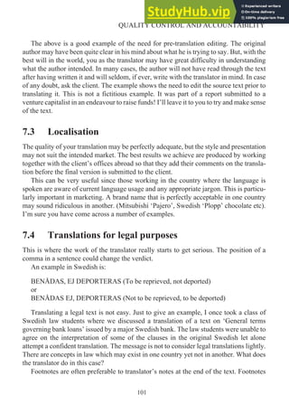 The above is a good example of the need for pre-translation editing. The original
author may have been quite clear in his mind about what he is trying to say. But, with the
best will in the world, you as the translator may have great difficulty in understanding
what the author intended. In many cases, the author will not have read through the text
after having written it and will seldom, if ever, write with the translator in mind. In case
of any doubt, ask the client. The example shows the need to edit the source text prior to
translating it. This is not a fictitious example. It was part of a report submitted to a
venture capitalist in an endeavour to raise funds! I’ll leave it to you to try and make sense
of the text.
7.3 Localisation
The quality of your translation may be perfectly adequate, but the style and presentation
may not suit the intended market. The best results we achieve are produced by working
together with the client’s offices abroad so that they add their comments on the transla-
tion before the final version is submitted to the client.
This can be very useful since those working in the country where the language is
spoken are aware of current language usage and any appropriate jargon. This is particu-
larly important in marketing. A brand name that is perfectly acceptable in one country
may sound ridiculous in another. (Mitsubishi ‘Pajero’, Swedish ‘Plopp’ chocolate etc).
I’m sure you have come across a number of examples.
7.4 Translations for legal purposes
This is where the work of the translator really starts to get serious. The position of a
comma in a sentence could change the verdict.
An example in Swedish is:
BENÅDAS, EJ DEPORTERAS (To be reprieved, not deported)
or
BENÅDAS EJ, DEPORTERAS (Not to be reprieved, to be deported)
Translating a legal text is not easy. Just to give an example, I once took a class of
Swedish law students where we discussed a translation of a text on ‘General terms
governing bank loans’ issued by a major Swedish bank. The law students were unable to
agree on the interpretation of some of the clauses in the original Swedish let alone
attempt a confident translation. The message is not to consider legal translations lightly.
There are concepts in law which may exist in one country yet not in another. What does
the translator do in this case?
Footnotes are often preferable to translator’s notes at the end of the text. Footnotes
101
QUALITY CONTROL AND ACCOUNTABILITY
 