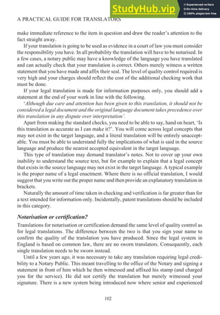 make immediate reference to the item in question and draw the reader’s attention to the
fact straight away.
If your translation is going to be used as evidence in a court of law you must consider
the responsibility you have. In all probability the translation will have to be notarised. In
a few cases, a notary public may have a knowledge of the language you have translated
and can actually check that your translation is correct. Others merely witness a written
statement that you have made and affix their seal. The level of quality control required is
very high and your charges should reflect the cost of the additional checking work that
must be done.
If your legal translation is made for information purposes only, you should add a
statement at the end of your work in line with the following.
‘Although due care and attention has been given to this translation, it should not be
considered a legal document and the original language document takes precedence over
this translation in any dispute over interpretation’.
Apart from making the standard checks, you need to be able to say, hand on heart, ‘Is
this translation as accurate as I can make it?’. You will come across legal concepts that
may not exist in the target language, and a literal translation will be entirely unaccept-
able. You must be able to understand fully the implications of what is said in the source
language and produce the nearest accepted equivalent in the target language.
This type of translation may demand translator’s notes. Not to cover up your own
inability to understand the source text, but for example to explain that a legal concept
that exists in the source language may not exist in the target language. A typical example
is the proper name of a legal enactment. Where there is no official translation, I would
suggest that you write out the proper name and then provide an explanatory translation in
brackets.
Naturally the amount of time taken in checking and verification is far greater than for
a text intended for information only. Incidentally, patent translations should be included
in this category.
Notarisation or certification?
Translations for notarisation or certification demand the same level of quality control as
for legal translations. The difference between the two is that you sign your name to
confirm the quality of the translation you have produced. Since the legal system in
England is based on common law, there are no sworn translators. Consequently, each
single translation needs to be sworn instead.
Until a few years ago, it was necessary to take any translation requiring legal credi-
bility to a Notary Public. This meant travelling to the office of the Notary and signing a
statement in front of him which he then witnessed and affixed his stamp (and charged
you for the service). He did not certify the translation but merely witnessed your
signature. There is a new system being introduced now where senior and experienced
102
A PRACTICAL GUIDE FOR TRANSLATORS
 