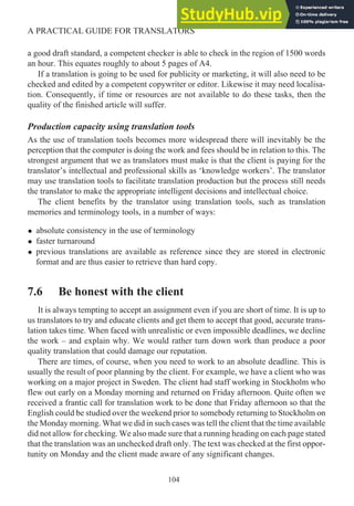 a good draft standard, a competent checker is able to check in the region of 1500 words
an hour. This equates roughly to about 5 pages of A4.
If a translation is going to be used for publicity or marketing, it will also need to be
checked and edited by a competent copywriter or editor. Likewise it may need localisa-
tion. Consequently, if time or resources are not available to do these tasks, then the
quality of the finished article will suffer.
Production capacity using translation tools
As the use of translation tools becomes more widespread there will inevitably be the
perception that the computer is doing the work and fees should be in relation to this. The
strongest argument that we as translators must make is that the client is paying for the
translator’s intellectual and professional skills as ‘knowledge workers’. The translator
may use translation tools to facilitate translation production but the process still needs
the translator to make the appropriate intelligent decisions and intellectual choice.
The client benefits by the translator using translation tools, such as translation
memories and terminology tools, in a number of ways:
• absolute consistency in the use of terminology
• faster turnaround
• previous translations are available as reference since they are stored in electronic
format and are thus easier to retrieve than hard copy.
7.6 Be honest with the client
It is always tempting to accept an assignment even if you are short of time. It is up to
us translators to try and educate clients and get them to accept that good, accurate trans-
lation takes time. When faced with unrealistic or even impossible deadlines, we decline
the work – and explain why. We would rather turn down work than produce a poor
quality translation that could damage our reputation.
There are times, of course, when you need to work to an absolute deadline. This is
usually the result of poor planning by the client. For example, we have a client who was
working on a major project in Sweden. The client had staff working in Stockholm who
flew out early on a Monday morning and returned on Friday afternoon. Quite often we
received a frantic call for translation work to be done that Friday afternoon so that the
English could be studied over the weekend prior to somebody returning to Stockholm on
the Monday morning. What we did in such cases was tell the client that the time available
did not allow for checking. We also made sure that a running heading on each page stated
that the translation was an unchecked draft only. The text was checked at the first oppor-
tunity on Monday and the client made aware of any significant changes.
104
A PRACTICAL GUIDE FOR TRANSLATORS
 