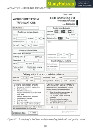 108
A PRACTICAL GUIDE FOR TRANSLATORS
WORK ORDER FORM
TRANSLATIONS
GSB Consulting Ltd
100 Northcott, Bracknell, Berkshire RG12 7WS
Tel: 01344 319570 Fax: 01344 319571
Mobile: 0771 8900431
Email: info@gsbconsulting.co.uk
Assignment details
Form P/1, Issue I
Language:
Word count: (S/T?)
Editing/proofing: Time:
Invoice information
Invoice total:
Exchange rate:
£ equivalent
VAT? Inv. total:
Posted to client: Filed for book-keeping
£/SEK/Euro
/ /02
£ = SEK/Euro
£
£
£
/ /02
Name:
P/O: Virus Ch.? Yes No
Date/time received:
Ref. mat? Yes No Return?
Customer order details
/ /02
Job Number
Notes:
Quality of source material
Clarity of language:
Use of style sheets:
Other comments:
Express charge: 25% 50% 100%
Certification fee - £25 or equivalent
Filename: C:flgWork Order Form P1- I.prz
Revised 15 May 2002
Disposal date / /2005
Date due: Time:
Date sent: Time:
Delivery instructions and pre-delivery checks
Date/initials on completion of pre-delivery checks
and moving completed file to ARCHIVE
:
General translation checks
Compliance with client's requirements
Draft translation
Check for completeness
1st proof read against source document
Spell check
Revision against source document
Incorporation of changes
Final spell check
2nd proof read against source document
Final edits and pre-delivery formatting
/ /02
Delivery method: Post? Fax? Email?
/ /02
Checks when using TRADOS
(Additional checks performed when TRADOS
software is used to facilitate translation)
Close all translation segments and file
before cleaning up translation
Use TRADOS Tools to clean draft
translation
Check formatting after cleaning
Final edits and pre-delivery formatting
Edit .BAK file if necessary
S/W format: W4W Other
/ /02
WORK ORDER FORM
TRANSLATIONS
GSB Consulting Ltd
100 Northcott, Bracknell, Berkshire RG12 7WS
Tel: 01344 319570 Fax: 01344 319571
Mobile: 0771 8900431
Email: info@gsbconsulting.co.uk
Assignment details
Form P/1, Issue I
Language:
Word count: (S/T?)
Editing/proofing: Time:
Invoice information
Invoice total:
Exchange rate:
£ equivalent
VAT? Inv. total:
Posted to client: Filed for book-keeping
£/SEK/Euro
/ /02
£ = SEK/Euro
£
£
£
/ /02
Name:
P/O: Virus Ch.? Yes No
Date/time received:
Ref. mat? Yes No Return?
Customer order details
/ /02
Job Number
Notes:
Quality of source material
Clarity of language:
Use of style sheets:
Other comments:
Express charge: 25% 50% 100%
Certification fee - £25 or equivalent
Filename: C:flgWork Order Form P1- I.prz
Revised 15 May 2002
Disposal date / /2005
Date due: Time:
Date sent: Time:
Delivery instructions and pre-delivery checks
Date/initials on completion of pre-delivery checks
and moving completed file to ARCHIVE
:
General translation checks
Compliance with client's requirements
Draft translation
Check for completeness
1st proof read against source document
Spell check
Revision against source document
Incorporation of changes
Final spell check
2nd proof read against source document
Final edits and pre-delivery formatting
/ /02
Delivery method: Post? Fax? Email?
/ /02
Checks when using TRADOS
(Additional checks performed when TRADOS
software is used to facilitate translation)
Close all translation segments and file
before cleaning up translation
Use TRADOS Tools to clean draft
translation
Check formatting after cleaning
Final edits and pre-delivery formatting
Edit .BAK file if necessary
S/W format: W4W Other
/ /02
WORK ORDER FORM
TRANSLATIONS
GSB Consulting Ltd
100 Northcott, Bracknell, Berkshire RG12 7WS
Tel: 01344 319570 Fax: 01344 319571
Mobile: 0771 8900431
Email: info@gsbconsulting.co.uk
Assignment details
Form P/1, Issue I
Language:
Word count: (S/T?)
Editing/proofing: Time:
Invoice information
Invoice total:
Exchange rate:
£ equivalent
VAT? Inv. total:
Posted to client: Filed for book-keeping
£/SEK/Euro
/ /02
£ = SEK/Euro
£
£
£
/ /02
Name:
P/O: Virus Ch.? Yes No
Date/time received:
Ref. mat? Yes No Return?
Customer order details
/ /02
Job Number
Notes:
Quality of source material
Clarity of language:
Use of style sheets:
Other comments:
Express charge: 25% 50% 100%
Certification fee - £25 or equivalent
Filename: C:flgWork Order Form P1- I.prz
Revised 15 May 2002
Disposal date / /2005
Date due: Time:
Date sent: Time:
Delivery instructions and pre-delivery checks
Date/initials on completion of pre-delivery checks
and moving completed file to ARCHIVE
:
General translation checks
Compliance with client's requirements
Draft translation
Check for completeness
1st proof read against source document
Spell check
Revision against source document
Incorporation of changes
Final spell check
2nd proof read against source document
Final edits and pre-delivery formatting
/ /02
Delivery method: Post? Fax? Email?
/ /02
Checks when using TRADOS
(Additional checks performed when TRADOS
software is used to facilitate translation)
Close all translation segments and file
before cleaning up translation
Use TRADOS Tools to clean draft
translation
Check formatting after cleaning
Final edits and pre-delivery formatting
Edit .BAK file if necessary
S/W format: W4W Other
/ /02
Figure 17. Example of a Job Sheet used for recording job details and quality control
 