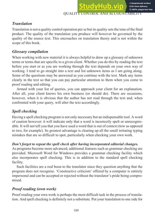 Translation
Translation is not a quality control operation per se but its quality sets the tone of the final
product. The quality of the translation you produce will however be governed by the
quality of the source text. This encroaches on translation theory and is not within the
scope of this book.
Glossary compilation
When working with new material it is always helpful to draw up a glossary of unknown
terms or terms that are specific to a given client. Whether you do this by reading the text
before you start or as you are working through the text depends on your own way of
working. I tend to go straight into a text and list unknown items as I am going along.
Some of the questions may be answered as you continue with the text. Mark any items
clearly in the text so that you can pay particular attention to them when you come to
proof reading and editing.
Armed with your list of queries, you can approach your client for an explanation.
After all, your client knows his own business (or should do). There are occasions,
however, when it is obvious that the author has not read through the text and, when
confronted with your query, will alter the text accordingly.
Spell checking
Having a spell checking program is not only necessary but an indispensable tool. A word
of caution however: it will indicate only that a word is incorrectly spelt or unrecognis-
able. It will not tell you that you have used a word that is out of context (tow as opposed
to two, for example). Its greatest advantage is clearing up all the small irritating typing
mistakes that are so difficult to spot, particularly when checking your own work.
Don’t forget to repeat the spell check after having incorporated editorial changes.
As programs become more advanced, additional features such as grammar checking are
provided. Microsoft Word for Windows provides a grammar checking facility which
also incorporates spell checking. This is in addition to the standard spell checking
facility.
Such facilities are a real boon to the translator since they question anything that the
program does not recognise. ‘Constructive criticism’ offered by a computer is entirely
impersonal and can be accepted or rejected without the translator’s pride being compro-
mised.
Proof reading (own work)
Proof reading your own work is perhaps the most difficult task in the process of transla-
tion. And spell checking is definitely not a substitute. Put your translation to one side for
109
QUALITY CONTROL AND ACCOUNTABILITY
 