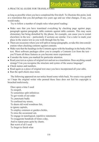 as long as possible when you have completed the first draft. To illustrate this point, look
at a translation that you did perhaps two years ago and see what changes, if any, you
would make.
Try to follow a number of simple rules when proof reading:
• Make sure that you have translated everything by checking page against page,
paragraph against paragraph, table contents against table contents. This may seem
elementary but being disturbed by the phone, for example, can cause you to restart
elsewhere in the text – particularly if sections are similar. Use a ruler to mark your
place in the source text as you work through line by line.
• There are occasions where you will split or merge paragraphs, so take this into consid-
eration when checking contents against contents.
• Make sure that the headings in the Contents agree with the headings in the body of the
text. Most software packages allow you to compile a Contents List from the text –
you’ll learn all these features as you become more experienced.
• Consider the items you marked for particular attention.
• Read your text as a piece of original text and not as a translation. Does anything sound
strange? Can you recognise the structure and syntax of the source language?
• Check names and numbers.
• Read again as a piece of original text once you have incorporated all your edits.
• Run the spell check once more.
The following appeared on our notice board some while back. No source was quoted
so I hope the original writer who penned these lines does not feel his copyright is
breached maliciously.
Once upon a time I used
To mispell,
To sometimes split infinitives
To get words of out order
To, punctuate badly
To confused my tenses,
To deem old word wondrous fair,
to ignore capitals,
To employ common or garden clichés,
To miss the occasional out,
To engage in tautological, repetitive statements
To exaggerate hundreds of times a day,
And to repeat puns quite by chants.
But worst of all I used
To forget to finish what
110
A PRACTICAL GUIDE FOR TRANSLATORS
 