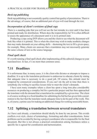 Desk top publishing
Desk top publishing is not essentially quality control but quality of presentation. There is
the advantage, of course, that an additional pair of eyes will read through the text.
Incorporation of client’s revisions of final copy
There is a standing joke that you will not see the last mistake in a text until it has been
printed and ready for distribution. Where does the responsibility lie? It is often difficult
to assess the appearance of a document until it is in its printed state.
Producing a copy using DTP allows you and the client to see what the document will
look like when it is printed. This is when the client may wish to make aesthetic changes
that may make demands on your editing skills – shortening the text to fill a given space,
for example. Many clients are unaware that a translation may not necessarily generate
the same volume of text as the source language.
Final spell check
It’s worth running a final spell check after implementing all the editorial changes to your
translated text. In fact, it’s no more than common sense.
7.11 Deadlines
It is unfortunate that, in many cases, it is the client who dictates or attempts to impose a
deadline. It is up to the translation profession to endeavour to educate clients by stating
that adequate time is necessary to do a good job. Of course, this attitude must be
tempered by commercial considerations. If you can’t do the job in time then there is
somebody else willing to sacrifice leisure time to meet the client’s demands.
I have seen many examples where a client has spent a long time plus considerable
resources on producing a complex bid for a particular project and has then approached
the translator with the demand that a translation be completed by a given time. The client
is of course working to a fixed deadline for submitting his bid but has given little consid-
eration to the fact that the translator needs adequate time to do his part of the work. This
is, of course, a prime case for making an additional charge for working unsociable hours.
7.12 Splitting a translation between several translators
As I have said already, a translation should ideally be done by one person. This avoids
conflicts over style, choice of terminology, formatting and other considerations. Some
problems can be avoided by having a project coordinator who is responsible for the final
document. But this is not always a practical consideration among freelances unless a
specific fee is agreed for coordination and harmonisation.
112
A PRACTICAL GUIDE FOR TRANSLATORS
 