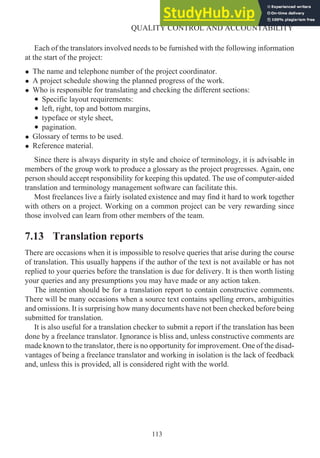 Each of the translators involved needs to be furnished with the following information
at the start of the project:
• The name and telephone number of the project coordinator.
• A project schedule showing the planned progress of the work.
• Who is responsible for translating and checking the different sections:
• Specific layout requirements:
• left, right, top and bottom margins,
• typeface or style sheet,
• pagination.
• Glossary of terms to be used.
• Reference material.
Since there is always disparity in style and choice of terminology, it is advisable in
members of the group work to produce a glossary as the project progresses. Again, one
person should accept responsibility for keeping this updated. The use of computer-aided
translation and terminology management software can facilitate this.
Most freelances live a fairly isolated existence and may find it hard to work together
with others on a project. Working on a common project can be very rewarding since
those involved can learn from other members of the team.
7.13 Translation reports
There are occasions when it is impossible to resolve queries that arise during the course
of translation. This usually happens if the author of the text is not available or has not
replied to your queries before the translation is due for delivery. It is then worth listing
your queries and any presumptions you may have made or any action taken.
The intention should be for a translation report to contain constructive comments.
There will be many occasions when a source text contains spelling errors, ambiguities
and omissions. It is surprising how many documents have not been checked before being
submitted for translation.
It is also useful for a translation checker to submit a report if the translation has been
done by a freelance translator. Ignorance is bliss and, unless constructive comments are
made known to the translator, there is no opportunity for improvement. One of the disad-
vantages of being a freelance translator and working in isolation is the lack of feedback
and, unless this is provided, all is considered right with the world.
113
QUALITY CONTROL AND ACCOUNTABILITY
 
