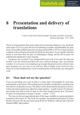 8 Presentation and delivery of
translations
‘A neat rivulet of text shall meander through a meadow of margin.’
Richard Sheridan, 1751–1816
The level of presentation that can be achieved on a personal computer is very advanced.
In the space of 25 or so years the level of technology available, and affordable, has gone
from a correctable golfball typewriter (costing around £600 in 1977) to a basic personal
computer with an inexpensive printer for about the same price. If you consider what this
means in real terms then the pace of technological change and the fall in prices for
sophisticated equipment is quite amazing.
Computers are excellent if not indispensable tools and, if you take the time and
trouble to do the tutorial provided with your software package, they can perform
wonders. It is of course very tempting to go straight ahead and use the software since
most programs are very easy to use and have help available at the touch of a key.
There are certain fundamentals worth considering that will facilitate any subsequent
work.
8.1 Thou shalt not use the spacebar!
If you are providing your work on disk to a client, there will probably be work done
subsequently on the layout. The resulting layout will differ considerably according to the
font and size of character you use. The choice will be determined by the printer you have.
A basic dot matrix printer may offer but a single typeface – usually Courier 10, whereas a
laser printer may offer at least 35 fonts in sizes from around 4 points up to 150 points.
(Courier 10 corresponds to around 12 points – 1 point = 1/72″).
The sizes on the next page indicate part of the range available on a postscript printer
compared with Courier 10. This book, for example, was produced and typeset in Times
Roman 10 points (for the most part) using Word for Windows software and a Hewlett
Packard 2000C inkjet printer.
114
 